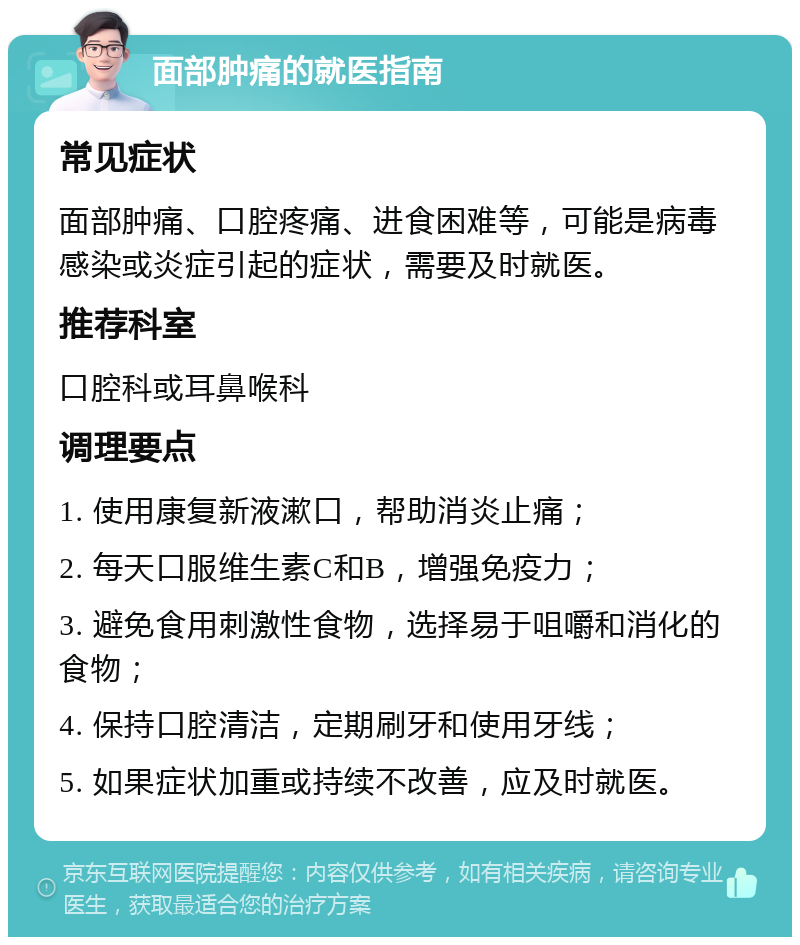 面部肿痛的就医指南 常见症状 面部肿痛、口腔疼痛、进食困难等，可能是病毒感染或炎症引起的症状，需要及时就医。 推荐科室 口腔科或耳鼻喉科 调理要点 1. 使用康复新液漱口，帮助消炎止痛； 2. 每天口服维生素C和B，增强免疫力； 3. 避免食用刺激性食物，选择易于咀嚼和消化的食物； 4. 保持口腔清洁，定期刷牙和使用牙线； 5. 如果症状加重或持续不改善，应及时就医。