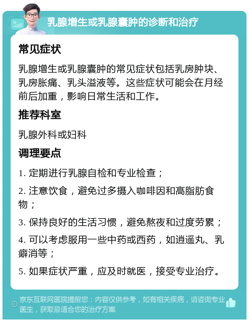 乳腺增生或乳腺囊肿的诊断和治疗 常见症状 乳腺增生或乳腺囊肿的常见症状包括乳房肿块、乳房胀痛、乳头溢液等。这些症状可能会在月经前后加重，影响日常生活和工作。 推荐科室 乳腺外科或妇科 调理要点 1. 定期进行乳腺自检和专业检查； 2. 注意饮食，避免过多摄入咖啡因和高脂肪食物； 3. 保持良好的生活习惯，避免熬夜和过度劳累； 4. 可以考虑服用一些中药或西药，如逍遥丸、乳癖消等； 5. 如果症状严重，应及时就医，接受专业治疗。