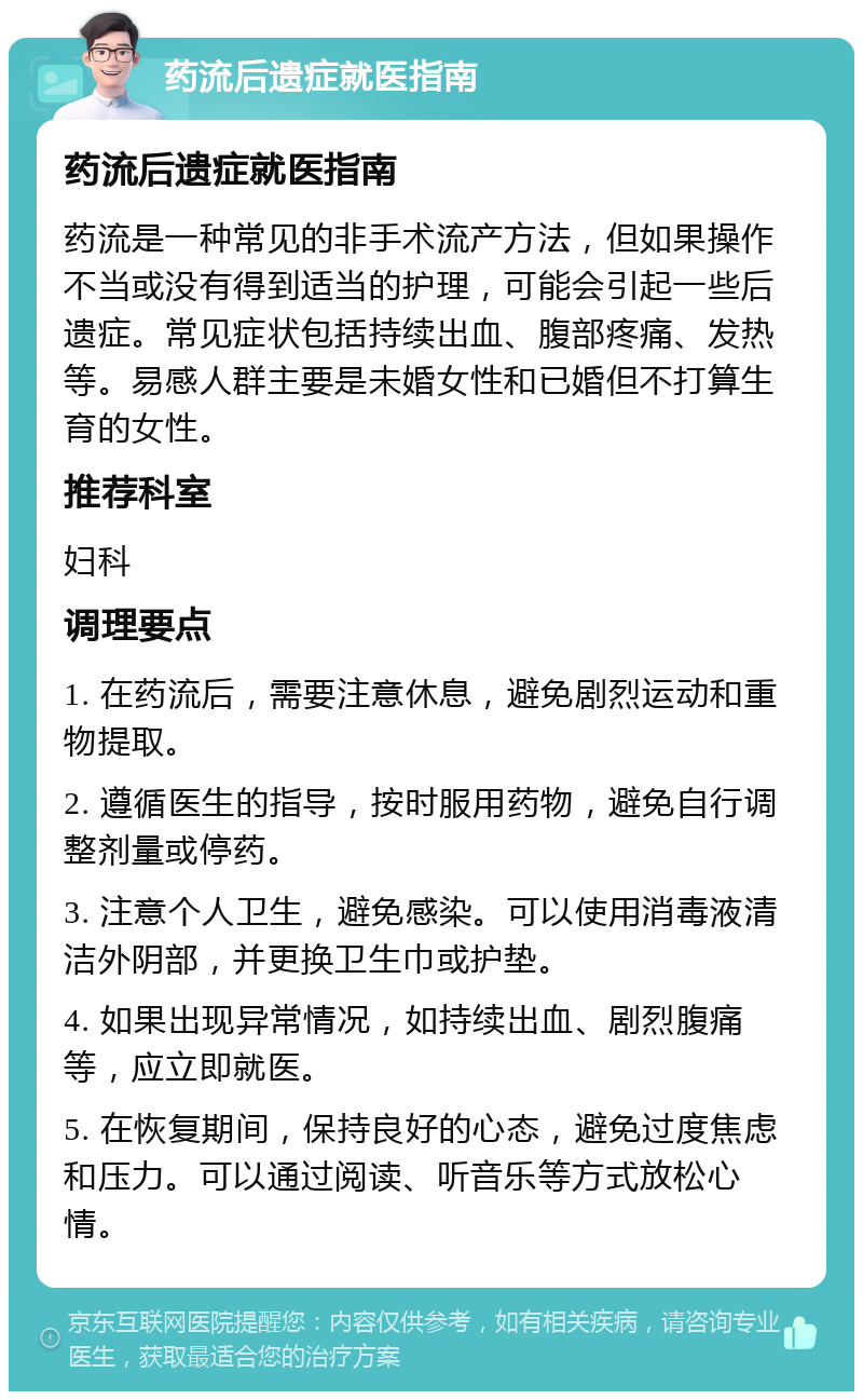 药流后遗症就医指南 药流后遗症就医指南 药流是一种常见的非手术流产方法，但如果操作不当或没有得到适当的护理，可能会引起一些后遗症。常见症状包括持续出血、腹部疼痛、发热等。易感人群主要是未婚女性和已婚但不打算生育的女性。 推荐科室 妇科 调理要点 1. 在药流后，需要注意休息，避免剧烈运动和重物提取。 2. 遵循医生的指导，按时服用药物，避免自行调整剂量或停药。 3. 注意个人卫生，避免感染。可以使用消毒液清洁外阴部，并更换卫生巾或护垫。 4. 如果出现异常情况，如持续出血、剧烈腹痛等，应立即就医。 5. 在恢复期间，保持良好的心态，避免过度焦虑和压力。可以通过阅读、听音乐等方式放松心情。