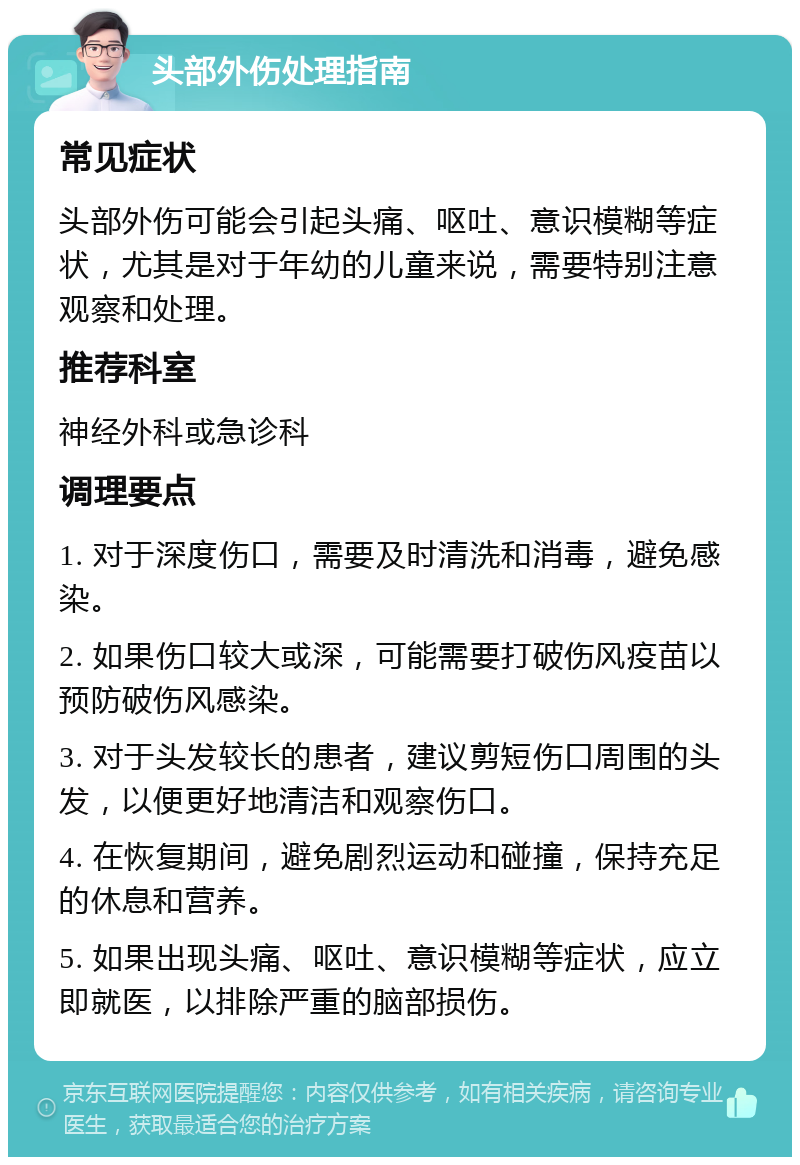 头部外伤处理指南 常见症状 头部外伤可能会引起头痛、呕吐、意识模糊等症状，尤其是对于年幼的儿童来说，需要特别注意观察和处理。 推荐科室 神经外科或急诊科 调理要点 1. 对于深度伤口，需要及时清洗和消毒，避免感染。 2. 如果伤口较大或深，可能需要打破伤风疫苗以预防破伤风感染。 3. 对于头发较长的患者，建议剪短伤口周围的头发，以便更好地清洁和观察伤口。 4. 在恢复期间，避免剧烈运动和碰撞，保持充足的休息和营养。 5. 如果出现头痛、呕吐、意识模糊等症状，应立即就医，以排除严重的脑部损伤。