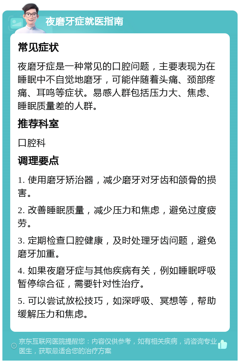 夜磨牙症就医指南 常见症状 夜磨牙症是一种常见的口腔问题，主要表现为在睡眠中不自觉地磨牙，可能伴随着头痛、颈部疼痛、耳鸣等症状。易感人群包括压力大、焦虑、睡眠质量差的人群。 推荐科室 口腔科 调理要点 1. 使用磨牙矫治器，减少磨牙对牙齿和颌骨的损害。 2. 改善睡眠质量，减少压力和焦虑，避免过度疲劳。 3. 定期检查口腔健康，及时处理牙齿问题，避免磨牙加重。 4. 如果夜磨牙症与其他疾病有关，例如睡眠呼吸暂停综合征，需要针对性治疗。 5. 可以尝试放松技巧，如深呼吸、冥想等，帮助缓解压力和焦虑。