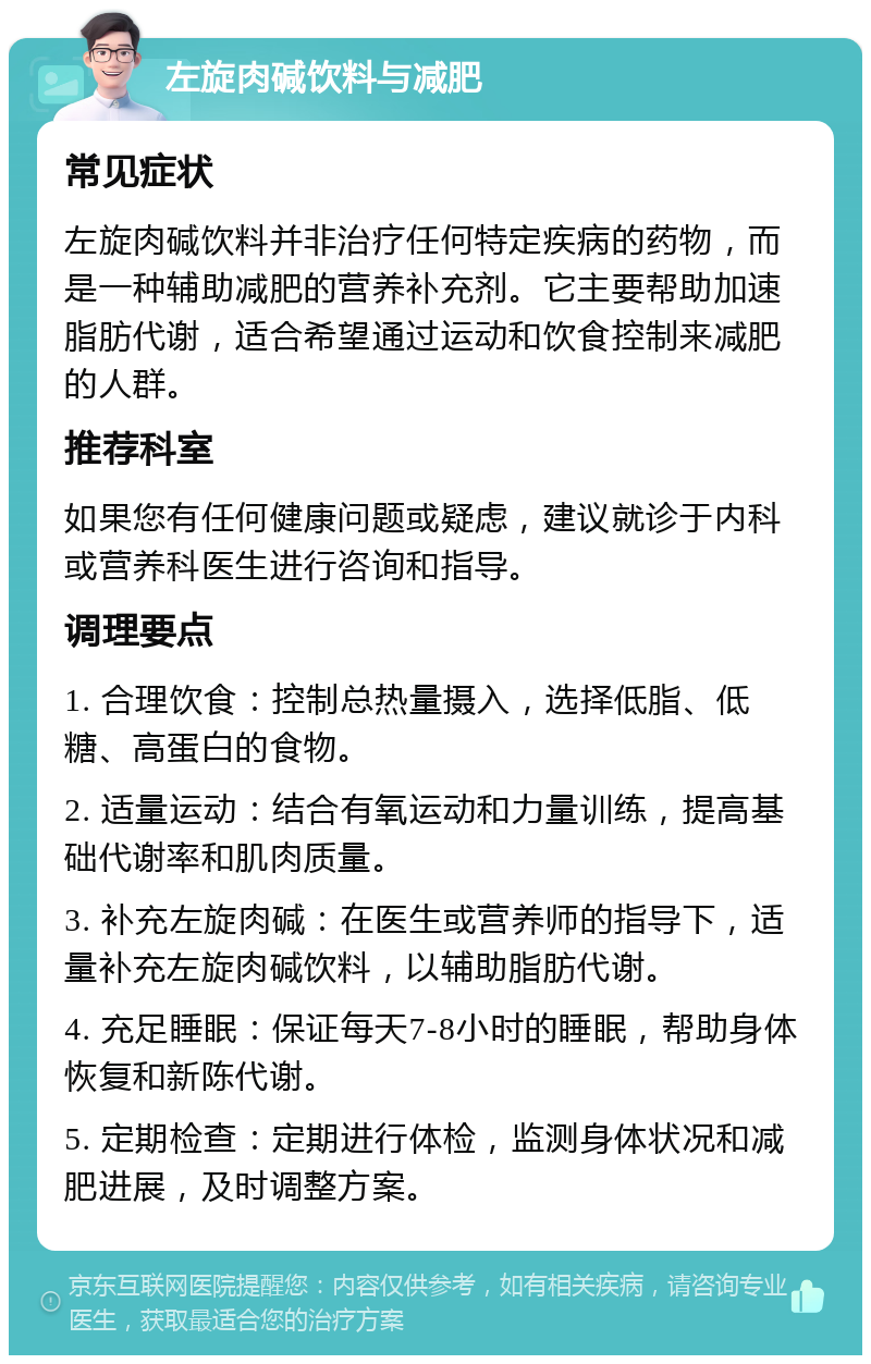 左旋肉碱饮料与减肥 常见症状 左旋肉碱饮料并非治疗任何特定疾病的药物，而是一种辅助减肥的营养补充剂。它主要帮助加速脂肪代谢，适合希望通过运动和饮食控制来减肥的人群。 推荐科室 如果您有任何健康问题或疑虑，建议就诊于内科或营养科医生进行咨询和指导。 调理要点 1. 合理饮食：控制总热量摄入，选择低脂、低糖、高蛋白的食物。 2. 适量运动：结合有氧运动和力量训练，提高基础代谢率和肌肉质量。 3. 补充左旋肉碱：在医生或营养师的指导下，适量补充左旋肉碱饮料，以辅助脂肪代谢。 4. 充足睡眠：保证每天7-8小时的睡眠，帮助身体恢复和新陈代谢。 5. 定期检查：定期进行体检，监测身体状况和减肥进展，及时调整方案。