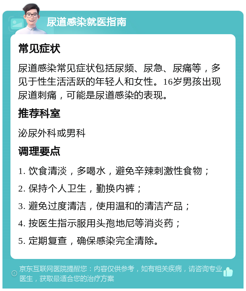 尿道感染就医指南 常见症状 尿道感染常见症状包括尿频、尿急、尿痛等，多见于性生活活跃的年轻人和女性。16岁男孩出现尿道刺痛，可能是尿道感染的表现。 推荐科室 泌尿外科或男科 调理要点 1. 饮食清淡，多喝水，避免辛辣刺激性食物； 2. 保持个人卫生，勤换内裤； 3. 避免过度清洁，使用温和的清洁产品； 4. 按医生指示服用头孢地尼等消炎药； 5. 定期复查，确保感染完全清除。