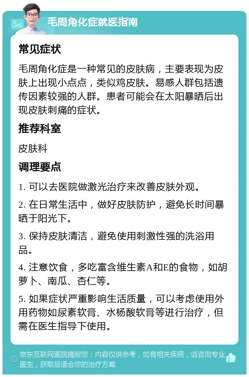 毛周角化症就医指南 常见症状 毛周角化症是一种常见的皮肤病，主要表现为皮肤上出现小点点，类似鸡皮肤。易感人群包括遗传因素较强的人群。患者可能会在太阳暴晒后出现皮肤刺痛的症状。 推荐科室 皮肤科 调理要点 1. 可以去医院做激光治疗来改善皮肤外观。 2. 在日常生活中，做好皮肤防护，避免长时间暴晒于阳光下。 3. 保持皮肤清洁，避免使用刺激性强的洗浴用品。 4. 注意饮食，多吃富含维生素A和E的食物，如胡萝卜、南瓜、杏仁等。 5. 如果症状严重影响生活质量，可以考虑使用外用药物如尿素软膏、水杨酸软膏等进行治疗，但需在医生指导下使用。