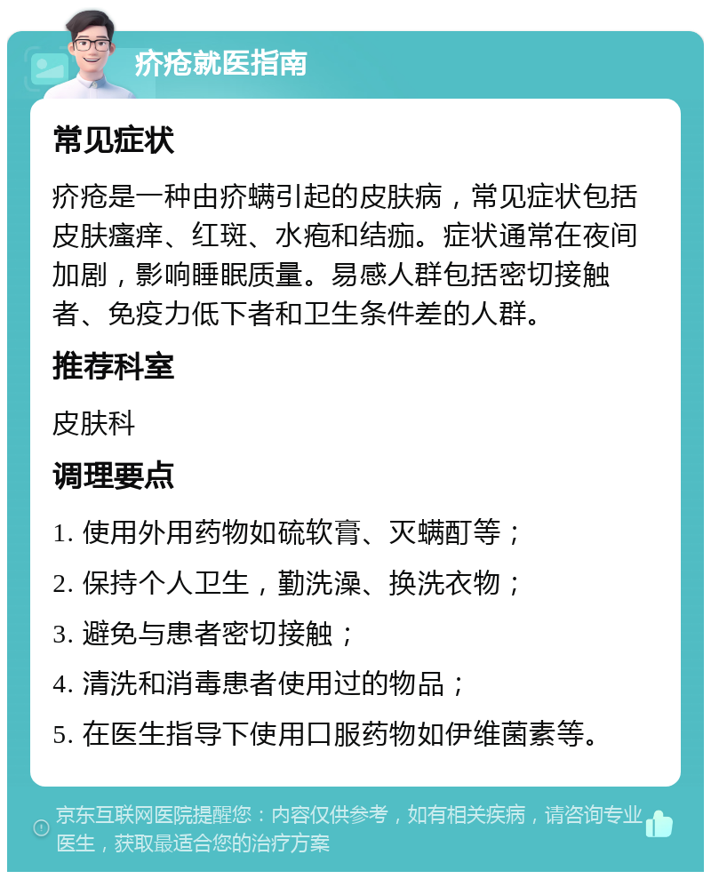 疥疮就医指南 常见症状 疥疮是一种由疥螨引起的皮肤病，常见症状包括皮肤瘙痒、红斑、水疱和结痂。症状通常在夜间加剧，影响睡眠质量。易感人群包括密切接触者、免疫力低下者和卫生条件差的人群。 推荐科室 皮肤科 调理要点 1. 使用外用药物如硫软膏、灭螨酊等； 2. 保持个人卫生，勤洗澡、换洗衣物； 3. 避免与患者密切接触； 4. 清洗和消毒患者使用过的物品； 5. 在医生指导下使用口服药物如伊维菌素等。