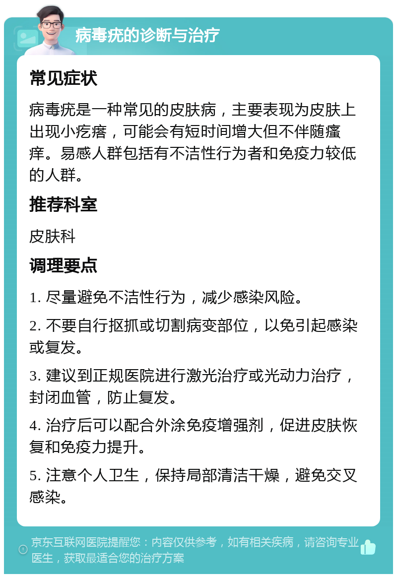 病毒疣的诊断与治疗 常见症状 病毒疣是一种常见的皮肤病，主要表现为皮肤上出现小疙瘩，可能会有短时间增大但不伴随瘙痒。易感人群包括有不洁性行为者和免疫力较低的人群。 推荐科室 皮肤科 调理要点 1. 尽量避免不洁性行为，减少感染风险。 2. 不要自行抠抓或切割病变部位，以免引起感染或复发。 3. 建议到正规医院进行激光治疗或光动力治疗，封闭血管，防止复发。 4. 治疗后可以配合外涂免疫增强剂，促进皮肤恢复和免疫力提升。 5. 注意个人卫生，保持局部清洁干燥，避免交叉感染。