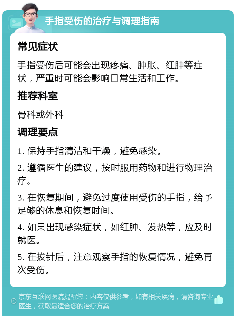 手指受伤的治疗与调理指南 常见症状 手指受伤后可能会出现疼痛、肿胀、红肿等症状，严重时可能会影响日常生活和工作。 推荐科室 骨科或外科 调理要点 1. 保持手指清洁和干燥，避免感染。 2. 遵循医生的建议，按时服用药物和进行物理治疗。 3. 在恢复期间，避免过度使用受伤的手指，给予足够的休息和恢复时间。 4. 如果出现感染症状，如红肿、发热等，应及时就医。 5. 在拔针后，注意观察手指的恢复情况，避免再次受伤。