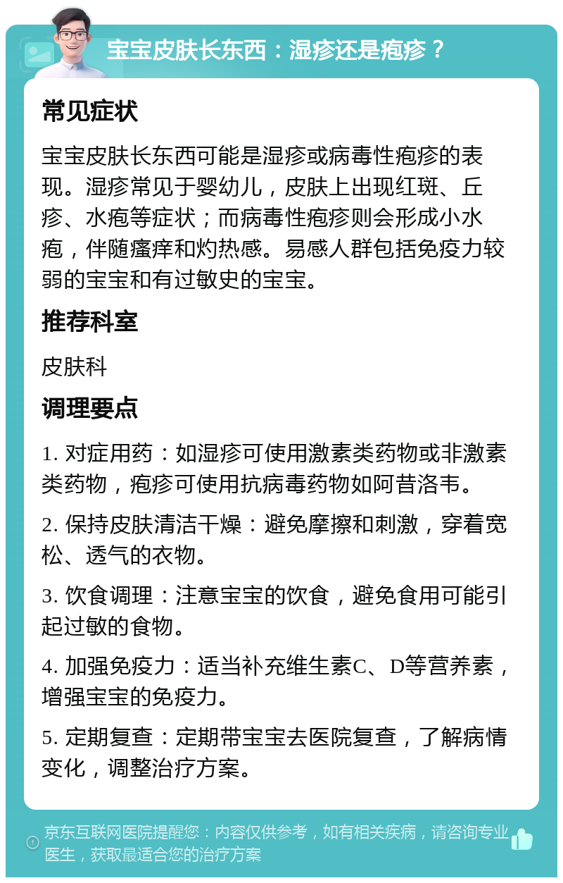 宝宝皮肤长东西：湿疹还是疱疹？ 常见症状 宝宝皮肤长东西可能是湿疹或病毒性疱疹的表现。湿疹常见于婴幼儿，皮肤上出现红斑、丘疹、水疱等症状；而病毒性疱疹则会形成小水疱，伴随瘙痒和灼热感。易感人群包括免疫力较弱的宝宝和有过敏史的宝宝。 推荐科室 皮肤科 调理要点 1. 对症用药：如湿疹可使用激素类药物或非激素类药物，疱疹可使用抗病毒药物如阿昔洛韦。 2. 保持皮肤清洁干燥：避免摩擦和刺激，穿着宽松、透气的衣物。 3. 饮食调理：注意宝宝的饮食，避免食用可能引起过敏的食物。 4. 加强免疫力：适当补充维生素C、D等营养素，增强宝宝的免疫力。 5. 定期复查：定期带宝宝去医院复查，了解病情变化，调整治疗方案。