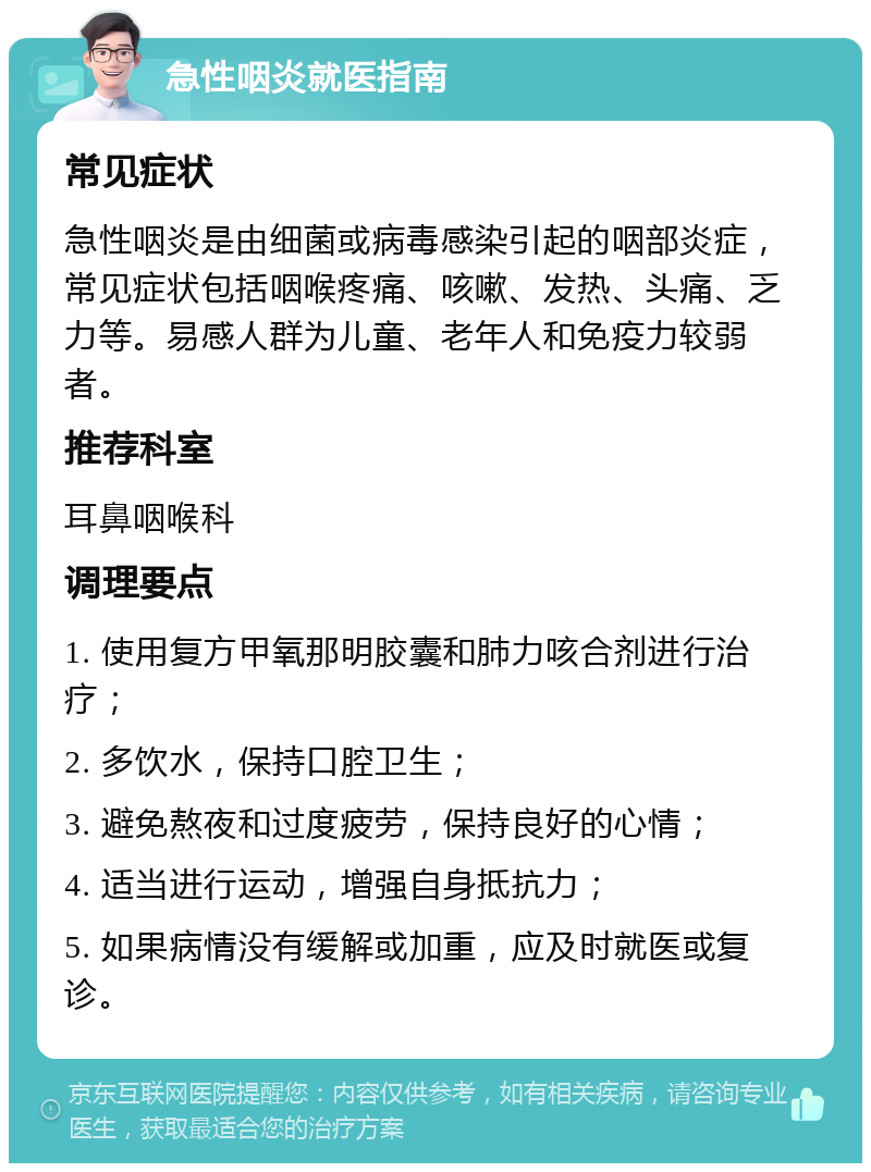 急性咽炎就医指南 常见症状 急性咽炎是由细菌或病毒感染引起的咽部炎症，常见症状包括咽喉疼痛、咳嗽、发热、头痛、乏力等。易感人群为儿童、老年人和免疫力较弱者。 推荐科室 耳鼻咽喉科 调理要点 1. 使用复方甲氧那明胶囊和肺力咳合剂进行治疗； 2. 多饮水，保持口腔卫生； 3. 避免熬夜和过度疲劳，保持良好的心情； 4. 适当进行运动，增强自身抵抗力； 5. 如果病情没有缓解或加重，应及时就医或复诊。