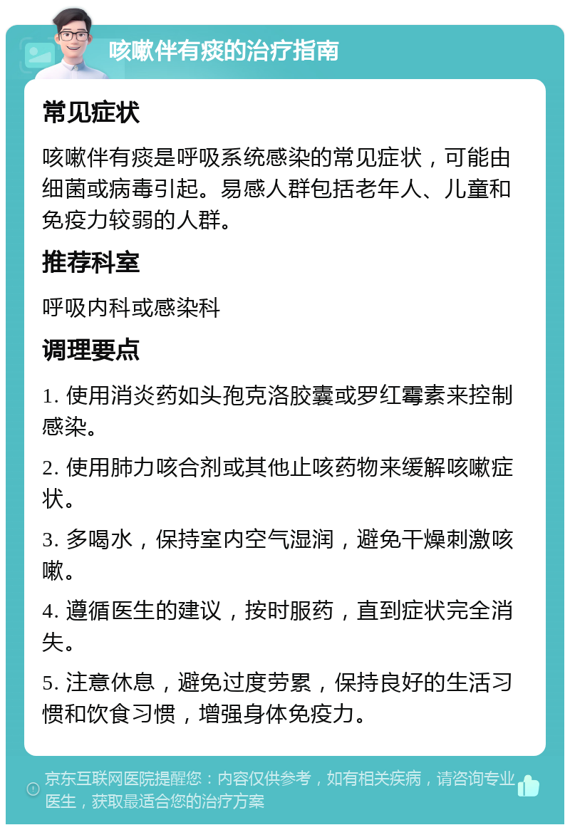 咳嗽伴有痰的治疗指南 常见症状 咳嗽伴有痰是呼吸系统感染的常见症状，可能由细菌或病毒引起。易感人群包括老年人、儿童和免疫力较弱的人群。 推荐科室 呼吸内科或感染科 调理要点 1. 使用消炎药如头孢克洛胶囊或罗红霉素来控制感染。 2. 使用肺力咳合剂或其他止咳药物来缓解咳嗽症状。 3. 多喝水，保持室内空气湿润，避免干燥刺激咳嗽。 4. 遵循医生的建议，按时服药，直到症状完全消失。 5. 注意休息，避免过度劳累，保持良好的生活习惯和饮食习惯，增强身体免疫力。