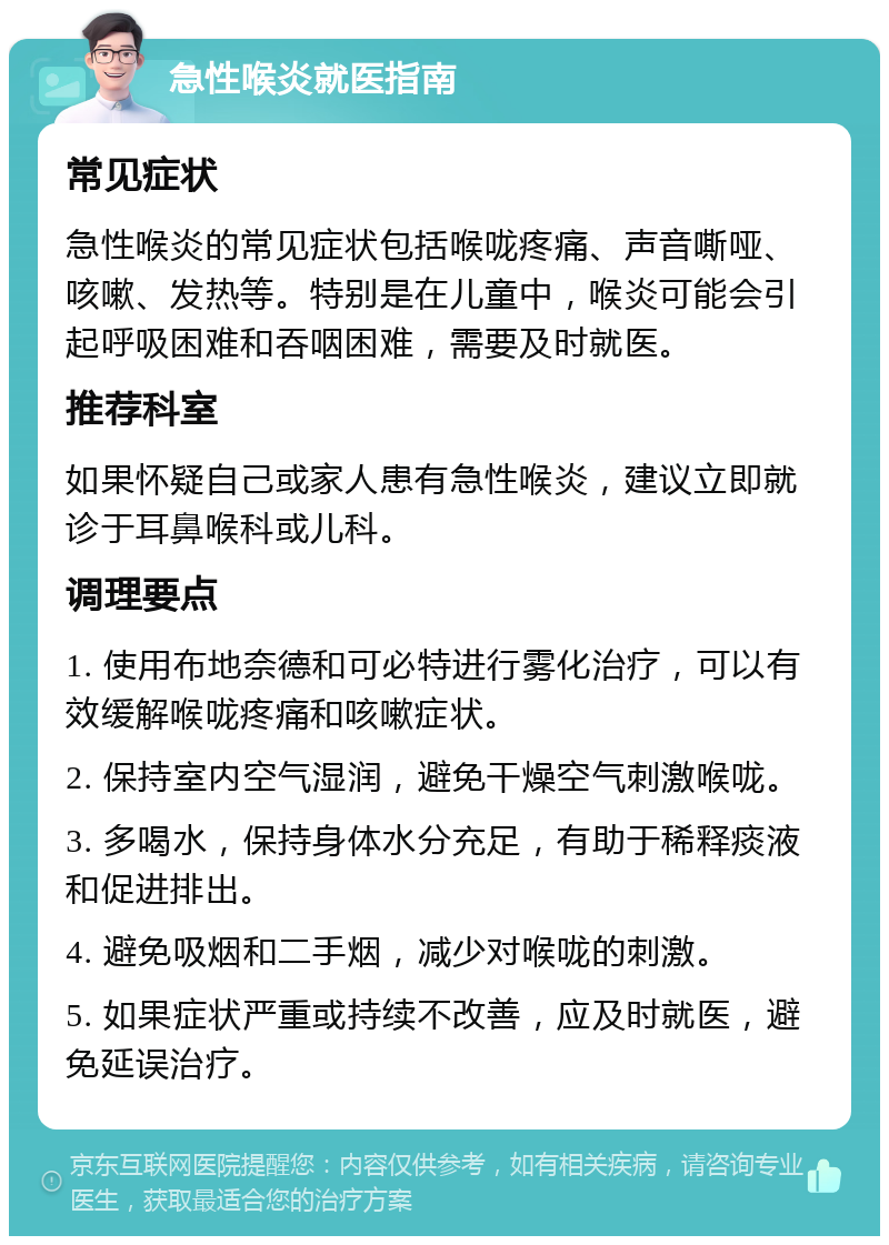 急性喉炎就医指南 常见症状 急性喉炎的常见症状包括喉咙疼痛、声音嘶哑、咳嗽、发热等。特别是在儿童中，喉炎可能会引起呼吸困难和吞咽困难，需要及时就医。 推荐科室 如果怀疑自己或家人患有急性喉炎，建议立即就诊于耳鼻喉科或儿科。 调理要点 1. 使用布地奈德和可必特进行雾化治疗，可以有效缓解喉咙疼痛和咳嗽症状。 2. 保持室内空气湿润，避免干燥空气刺激喉咙。 3. 多喝水，保持身体水分充足，有助于稀释痰液和促进排出。 4. 避免吸烟和二手烟，减少对喉咙的刺激。 5. 如果症状严重或持续不改善，应及时就医，避免延误治疗。