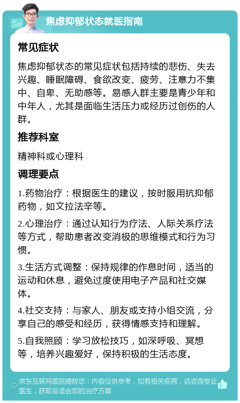 焦虑抑郁状态就医指南 常见症状 焦虑抑郁状态的常见症状包括持续的悲伤、失去兴趣、睡眠障碍、食欲改变、疲劳、注意力不集中、自卑、无助感等。易感人群主要是青少年和中年人，尤其是面临生活压力或经历过创伤的人群。 推荐科室 精神科或心理科 调理要点 1.药物治疗：根据医生的建议，按时服用抗抑郁药物，如文拉法辛等。 2.心理治疗：通过认知行为疗法、人际关系疗法等方式，帮助患者改变消极的思维模式和行为习惯。 3.生活方式调整：保持规律的作息时间，适当的运动和休息，避免过度使用电子产品和社交媒体。 4.社交支持：与家人、朋友或支持小组交流，分享自己的感受和经历，获得情感支持和理解。 5.自我照顾：学习放松技巧，如深呼吸、冥想等，培养兴趣爱好，保持积极的生活态度。