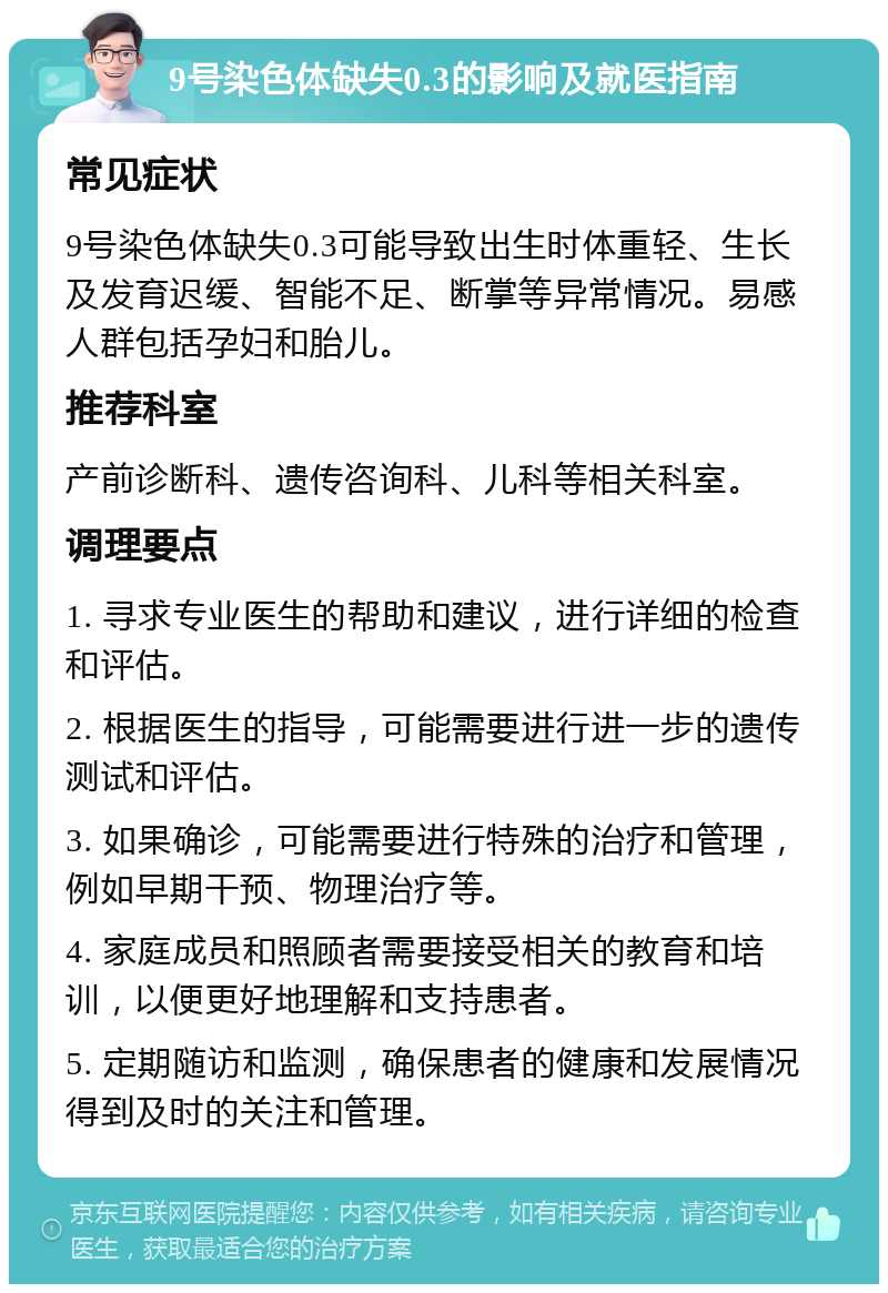 9号染色体缺失0.3的影响及就医指南 常见症状 9号染色体缺失0.3可能导致出生时体重轻、生长及发育迟缓、智能不足、断掌等异常情况。易感人群包括孕妇和胎儿。 推荐科室 产前诊断科、遗传咨询科、儿科等相关科室。 调理要点 1. 寻求专业医生的帮助和建议，进行详细的检查和评估。 2. 根据医生的指导，可能需要进行进一步的遗传测试和评估。 3. 如果确诊，可能需要进行特殊的治疗和管理，例如早期干预、物理治疗等。 4. 家庭成员和照顾者需要接受相关的教育和培训，以便更好地理解和支持患者。 5. 定期随访和监测，确保患者的健康和发展情况得到及时的关注和管理。