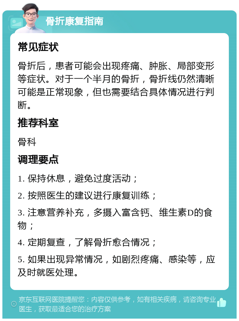 骨折康复指南 常见症状 骨折后，患者可能会出现疼痛、肿胀、局部变形等症状。对于一个半月的骨折，骨折线仍然清晰可能是正常现象，但也需要结合具体情况进行判断。 推荐科室 骨科 调理要点 1. 保持休息，避免过度活动； 2. 按照医生的建议进行康复训练； 3. 注意营养补充，多摄入富含钙、维生素D的食物； 4. 定期复查，了解骨折愈合情况； 5. 如果出现异常情况，如剧烈疼痛、感染等，应及时就医处理。