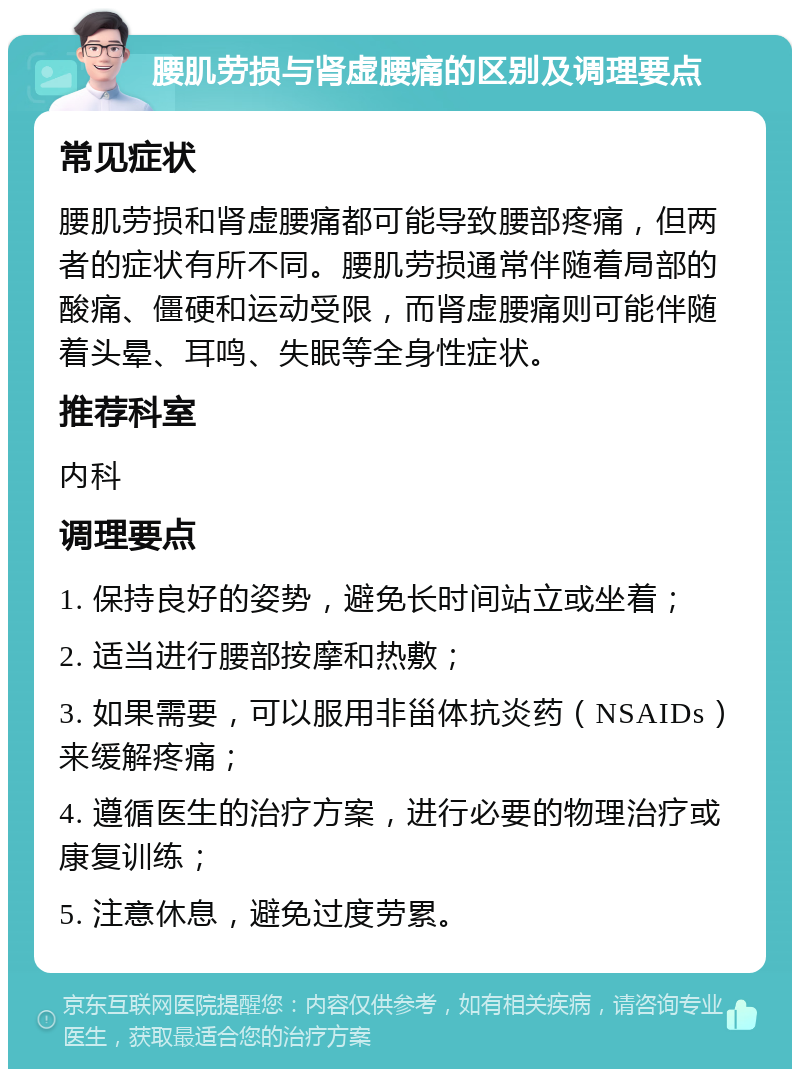 腰肌劳损与肾虚腰痛的区别及调理要点 常见症状 腰肌劳损和肾虚腰痛都可能导致腰部疼痛，但两者的症状有所不同。腰肌劳损通常伴随着局部的酸痛、僵硬和运动受限，而肾虚腰痛则可能伴随着头晕、耳鸣、失眠等全身性症状。 推荐科室 内科 调理要点 1. 保持良好的姿势，避免长时间站立或坐着； 2. 适当进行腰部按摩和热敷； 3. 如果需要，可以服用非甾体抗炎药（NSAIDs）来缓解疼痛； 4. 遵循医生的治疗方案，进行必要的物理治疗或康复训练； 5. 注意休息，避免过度劳累。