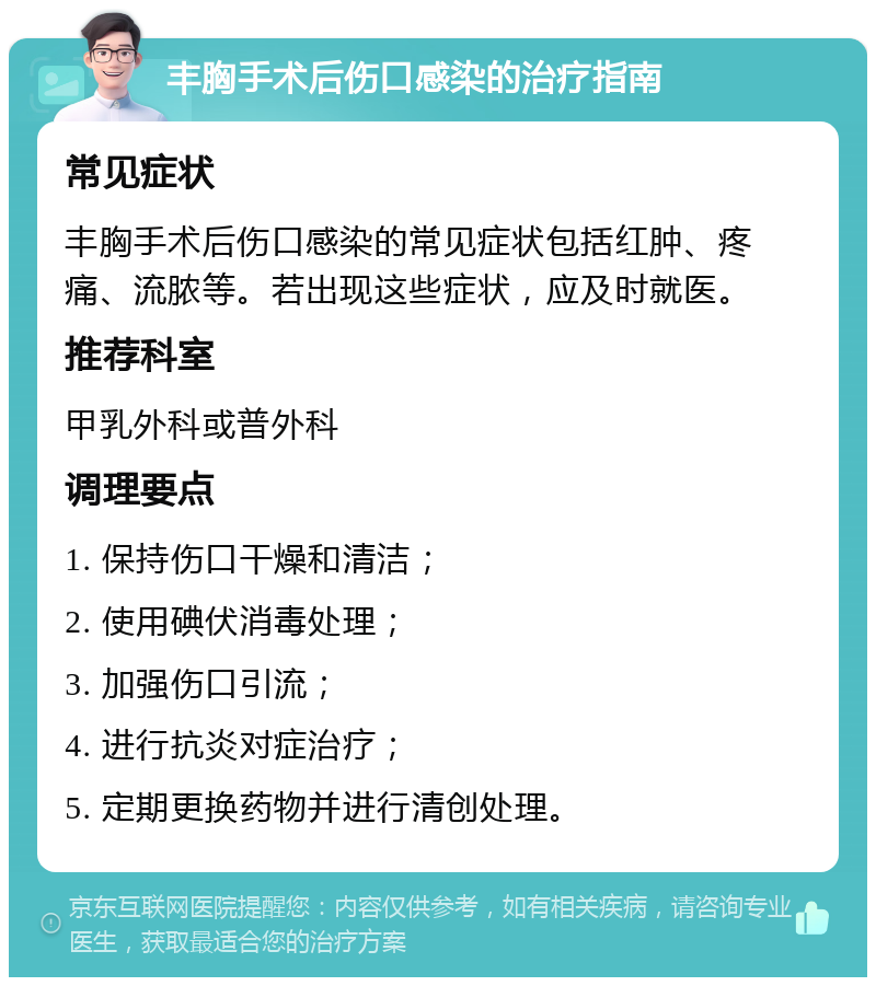 丰胸手术后伤口感染的治疗指南 常见症状 丰胸手术后伤口感染的常见症状包括红肿、疼痛、流脓等。若出现这些症状，应及时就医。 推荐科室 甲乳外科或普外科 调理要点 1. 保持伤口干燥和清洁； 2. 使用碘伏消毒处理； 3. 加强伤口引流； 4. 进行抗炎对症治疗； 5. 定期更换药物并进行清创处理。