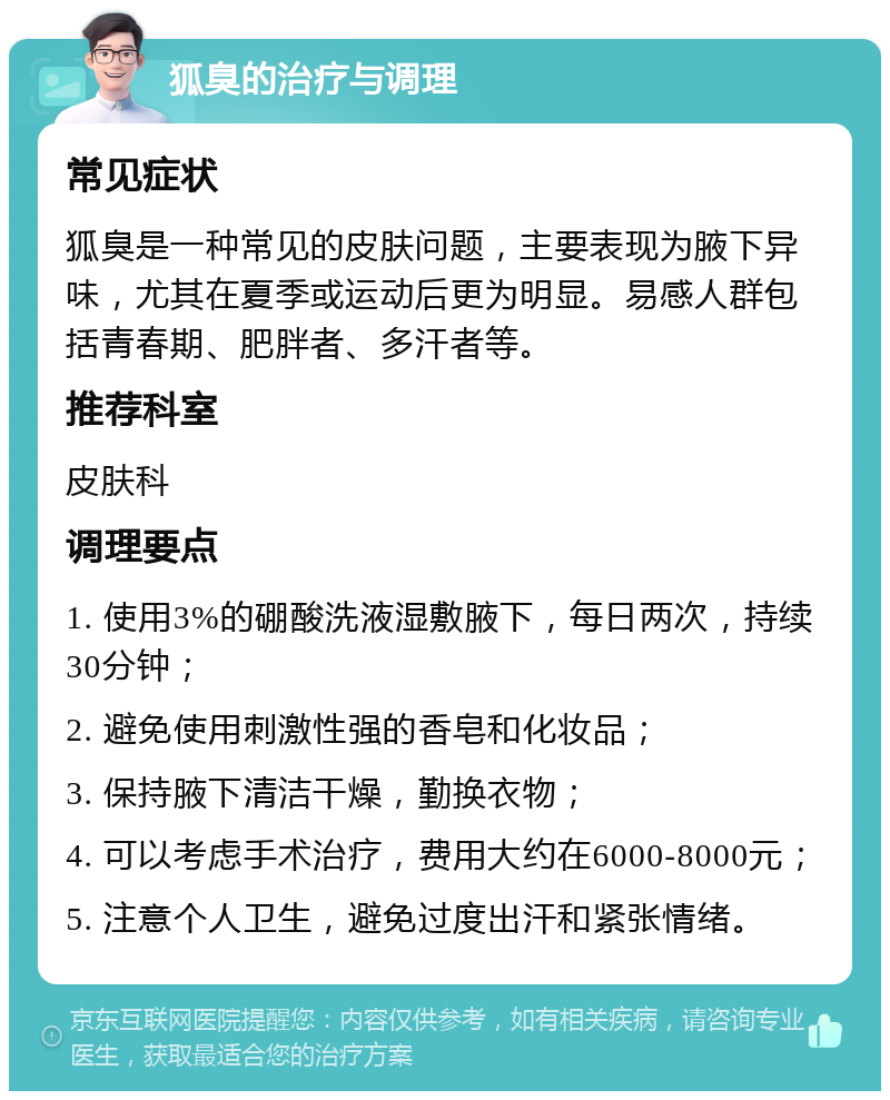 狐臭的治疗与调理 常见症状 狐臭是一种常见的皮肤问题，主要表现为腋下异味，尤其在夏季或运动后更为明显。易感人群包括青春期、肥胖者、多汗者等。 推荐科室 皮肤科 调理要点 1. 使用3%的硼酸洗液湿敷腋下，每日两次，持续30分钟； 2. 避免使用刺激性强的香皂和化妆品； 3. 保持腋下清洁干燥，勤换衣物； 4. 可以考虑手术治疗，费用大约在6000-8000元； 5. 注意个人卫生，避免过度出汗和紧张情绪。