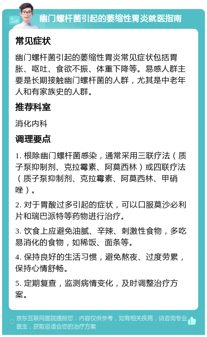 幽门螺杆菌引起的萎缩性胃炎就医指南 常见症状 幽门螺杆菌引起的萎缩性胃炎常见症状包括胃胀、呕吐、食欲不振、体重下降等。易感人群主要是长期接触幽门螺杆菌的人群，尤其是中老年人和有家族史的人群。 推荐科室 消化内科 调理要点 1. 根除幽门螺杆菌感染，通常采用三联疗法（质子泵抑制剂、克拉霉素、阿莫西林）或四联疗法（质子泵抑制剂、克拉霉素、阿莫西林、甲硝唑）。 2. 对于胃酸过多引起的症状，可以口服莫沙必利片和瑞巴派特等药物进行治疗。 3. 饮食上应避免油腻、辛辣、刺激性食物，多吃易消化的食物，如稀饭、面条等。 4. 保持良好的生活习惯，避免熬夜、过度劳累，保持心情舒畅。 5. 定期复查，监测病情变化，及时调整治疗方案。