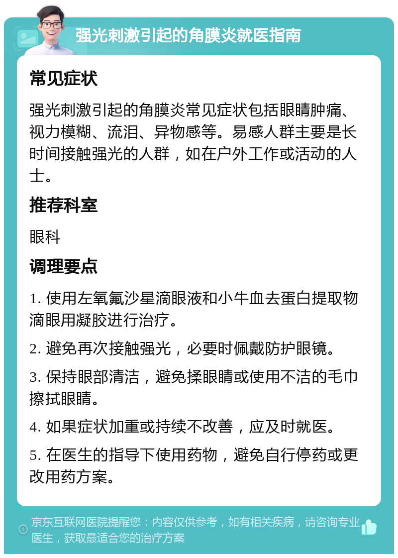 强光刺激引起的角膜炎就医指南 常见症状 强光刺激引起的角膜炎常见症状包括眼睛肿痛、视力模糊、流泪、异物感等。易感人群主要是长时间接触强光的人群，如在户外工作或活动的人士。 推荐科室 眼科 调理要点 1. 使用左氧氟沙星滴眼液和小牛血去蛋白提取物滴眼用凝胶进行治疗。 2. 避免再次接触强光，必要时佩戴防护眼镜。 3. 保持眼部清洁，避免揉眼睛或使用不洁的毛巾擦拭眼睛。 4. 如果症状加重或持续不改善，应及时就医。 5. 在医生的指导下使用药物，避免自行停药或更改用药方案。