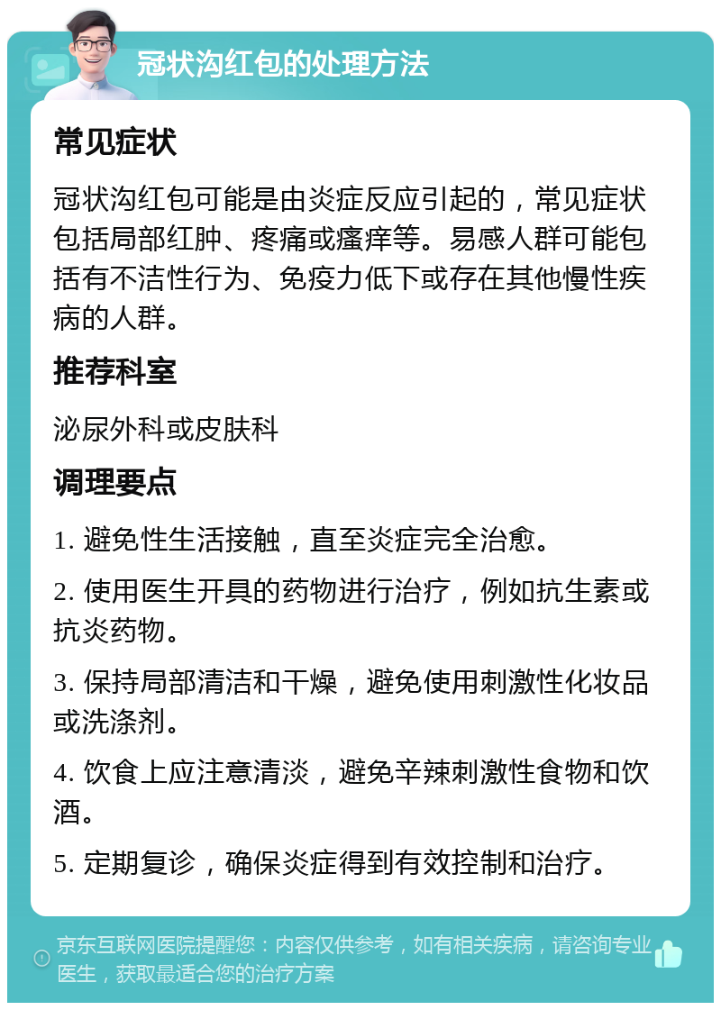 冠状沟红包的处理方法 常见症状 冠状沟红包可能是由炎症反应引起的，常见症状包括局部红肿、疼痛或瘙痒等。易感人群可能包括有不洁性行为、免疫力低下或存在其他慢性疾病的人群。 推荐科室 泌尿外科或皮肤科 调理要点 1. 避免性生活接触，直至炎症完全治愈。 2. 使用医生开具的药物进行治疗，例如抗生素或抗炎药物。 3. 保持局部清洁和干燥，避免使用刺激性化妆品或洗涤剂。 4. 饮食上应注意清淡，避免辛辣刺激性食物和饮酒。 5. 定期复诊，确保炎症得到有效控制和治疗。