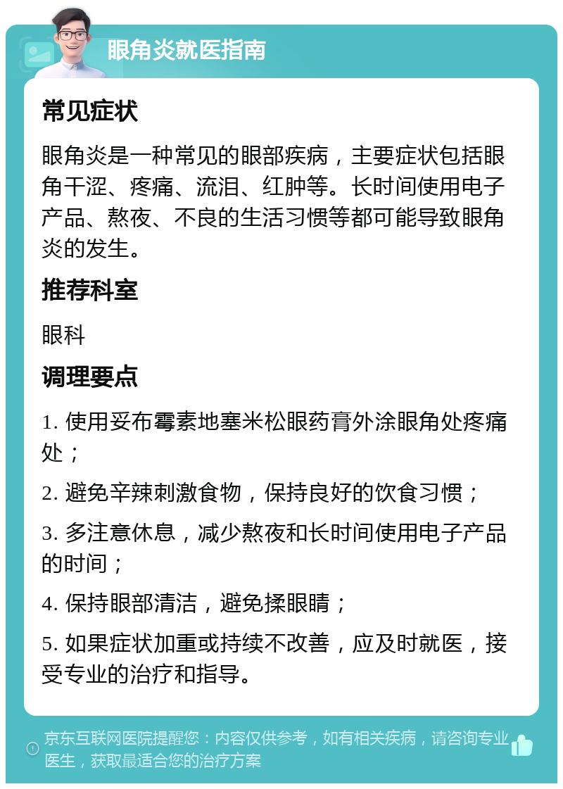 眼角炎就医指南 常见症状 眼角炎是一种常见的眼部疾病，主要症状包括眼角干涩、疼痛、流泪、红肿等。长时间使用电子产品、熬夜、不良的生活习惯等都可能导致眼角炎的发生。 推荐科室 眼科 调理要点 1. 使用妥布霉素地塞米松眼药膏外涂眼角处疼痛处； 2. 避免辛辣刺激食物，保持良好的饮食习惯； 3. 多注意休息，减少熬夜和长时间使用电子产品的时间； 4. 保持眼部清洁，避免揉眼睛； 5. 如果症状加重或持续不改善，应及时就医，接受专业的治疗和指导。