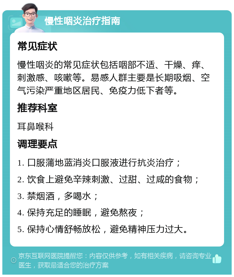 慢性咽炎治疗指南 常见症状 慢性咽炎的常见症状包括咽部不适、干燥、痒、刺激感、咳嗽等。易感人群主要是长期吸烟、空气污染严重地区居民、免疫力低下者等。 推荐科室 耳鼻喉科 调理要点 1. 口服蒲地蓝消炎口服液进行抗炎治疗； 2. 饮食上避免辛辣刺激、过甜、过咸的食物； 3. 禁烟酒，多喝水； 4. 保持充足的睡眠，避免熬夜； 5. 保持心情舒畅放松，避免精神压力过大。