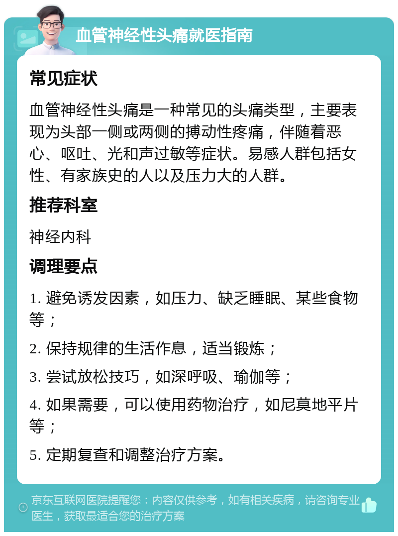 血管神经性头痛就医指南 常见症状 血管神经性头痛是一种常见的头痛类型，主要表现为头部一侧或两侧的搏动性疼痛，伴随着恶心、呕吐、光和声过敏等症状。易感人群包括女性、有家族史的人以及压力大的人群。 推荐科室 神经内科 调理要点 1. 避免诱发因素，如压力、缺乏睡眠、某些食物等； 2. 保持规律的生活作息，适当锻炼； 3. 尝试放松技巧，如深呼吸、瑜伽等； 4. 如果需要，可以使用药物治疗，如尼莫地平片等； 5. 定期复查和调整治疗方案。