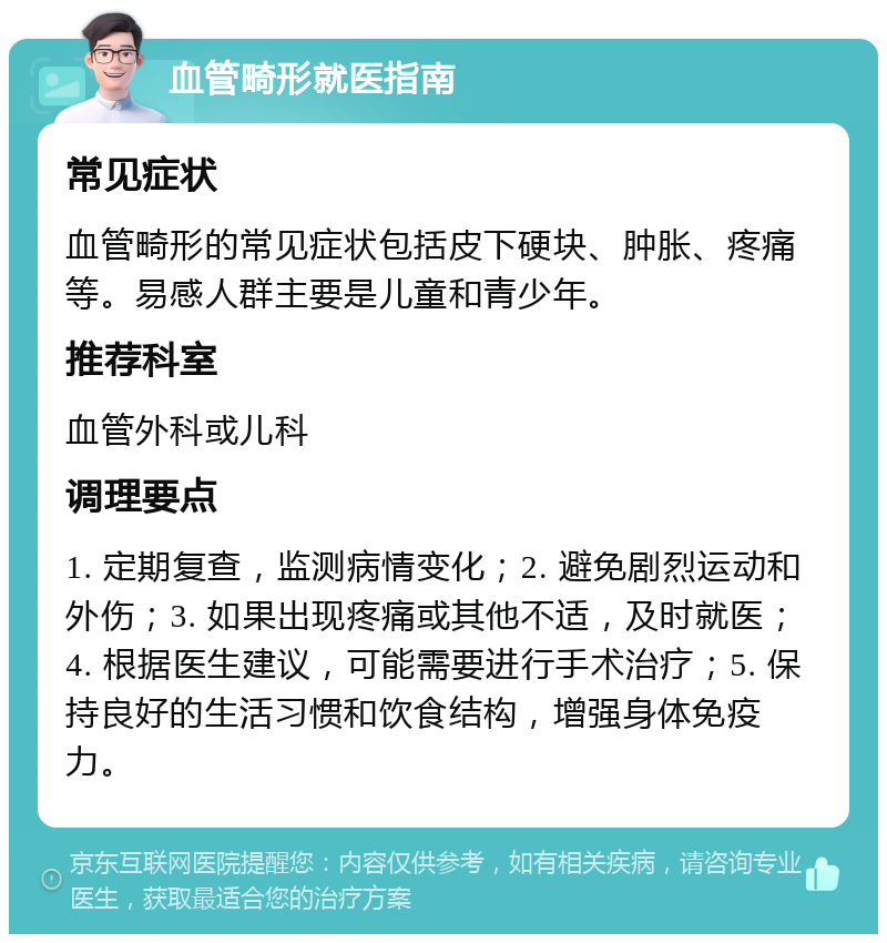 血管畸形就医指南 常见症状 血管畸形的常见症状包括皮下硬块、肿胀、疼痛等。易感人群主要是儿童和青少年。 推荐科室 血管外科或儿科 调理要点 1. 定期复查，监测病情变化；2. 避免剧烈运动和外伤；3. 如果出现疼痛或其他不适，及时就医；4. 根据医生建议，可能需要进行手术治疗；5. 保持良好的生活习惯和饮食结构，增强身体免疫力。