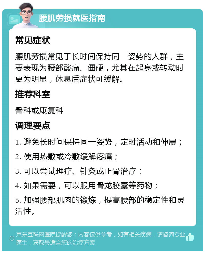 腰肌劳损就医指南 常见症状 腰肌劳损常见于长时间保持同一姿势的人群，主要表现为腰部酸痛、僵硬，尤其在起身或转动时更为明显，休息后症状可缓解。 推荐科室 骨科或康复科 调理要点 1. 避免长时间保持同一姿势，定时活动和伸展； 2. 使用热敷或冷敷缓解疼痛； 3. 可以尝试理疗、针灸或正骨治疗； 4. 如果需要，可以服用骨龙胶囊等药物； 5. 加强腰部肌肉的锻炼，提高腰部的稳定性和灵活性。