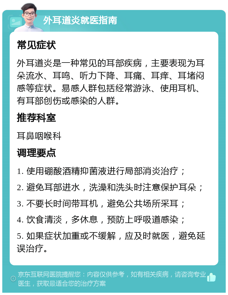 外耳道炎就医指南 常见症状 外耳道炎是一种常见的耳部疾病，主要表现为耳朵流水、耳鸣、听力下降、耳痛、耳痒、耳堵闷感等症状。易感人群包括经常游泳、使用耳机、有耳部创伤或感染的人群。 推荐科室 耳鼻咽喉科 调理要点 1. 使用硼酸酒精抑菌液进行局部消炎治疗； 2. 避免耳部进水，洗澡和洗头时注意保护耳朵； 3. 不要长时间带耳机，避免公共场所采耳； 4. 饮食清淡，多休息，预防上呼吸道感染； 5. 如果症状加重或不缓解，应及时就医，避免延误治疗。