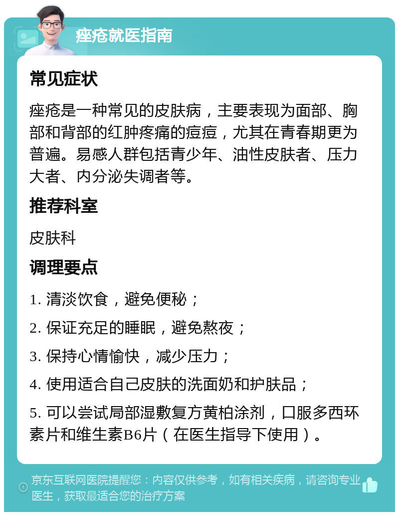 痤疮就医指南 常见症状 痤疮是一种常见的皮肤病，主要表现为面部、胸部和背部的红肿疼痛的痘痘，尤其在青春期更为普遍。易感人群包括青少年、油性皮肤者、压力大者、内分泌失调者等。 推荐科室 皮肤科 调理要点 1. 清淡饮食，避免便秘； 2. 保证充足的睡眠，避免熬夜； 3. 保持心情愉快，减少压力； 4. 使用适合自己皮肤的洗面奶和护肤品； 5. 可以尝试局部湿敷复方黄柏涂剂，口服多西环素片和维生素B6片（在医生指导下使用）。