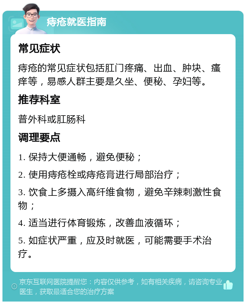 痔疮就医指南 常见症状 痔疮的常见症状包括肛门疼痛、出血、肿块、瘙痒等，易感人群主要是久坐、便秘、孕妇等。 推荐科室 普外科或肛肠科 调理要点 1. 保持大便通畅，避免便秘； 2. 使用痔疮栓或痔疮膏进行局部治疗； 3. 饮食上多摄入高纤维食物，避免辛辣刺激性食物； 4. 适当进行体育锻炼，改善血液循环； 5. 如症状严重，应及时就医，可能需要手术治疗。