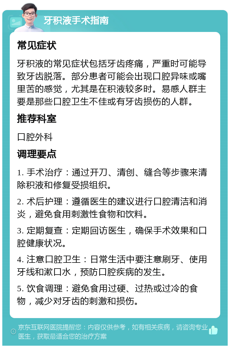 牙积液手术指南 常见症状 牙积液的常见症状包括牙齿疼痛，严重时可能导致牙齿脱落。部分患者可能会出现口腔异味或嘴里苦的感觉，尤其是在积液较多时。易感人群主要是那些口腔卫生不佳或有牙齿损伤的人群。 推荐科室 口腔外科 调理要点 1. 手术治疗：通过开刀、清创、缝合等步骤来清除积液和修复受损组织。 2. 术后护理：遵循医生的建议进行口腔清洁和消炎，避免食用刺激性食物和饮料。 3. 定期复查：定期回访医生，确保手术效果和口腔健康状况。 4. 注意口腔卫生：日常生活中要注意刷牙、使用牙线和漱口水，预防口腔疾病的发生。 5. 饮食调理：避免食用过硬、过热或过冷的食物，减少对牙齿的刺激和损伤。