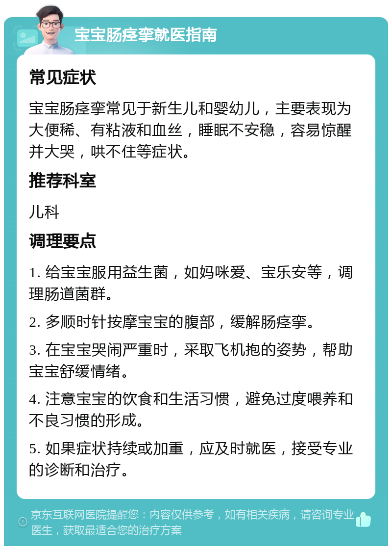 宝宝肠痉挛就医指南 常见症状 宝宝肠痉挛常见于新生儿和婴幼儿，主要表现为大便稀、有粘液和血丝，睡眠不安稳，容易惊醒并大哭，哄不住等症状。 推荐科室 儿科 调理要点 1. 给宝宝服用益生菌，如妈咪爱、宝乐安等，调理肠道菌群。 2. 多顺时针按摩宝宝的腹部，缓解肠痉挛。 3. 在宝宝哭闹严重时，采取飞机抱的姿势，帮助宝宝舒缓情绪。 4. 注意宝宝的饮食和生活习惯，避免过度喂养和不良习惯的形成。 5. 如果症状持续或加重，应及时就医，接受专业的诊断和治疗。