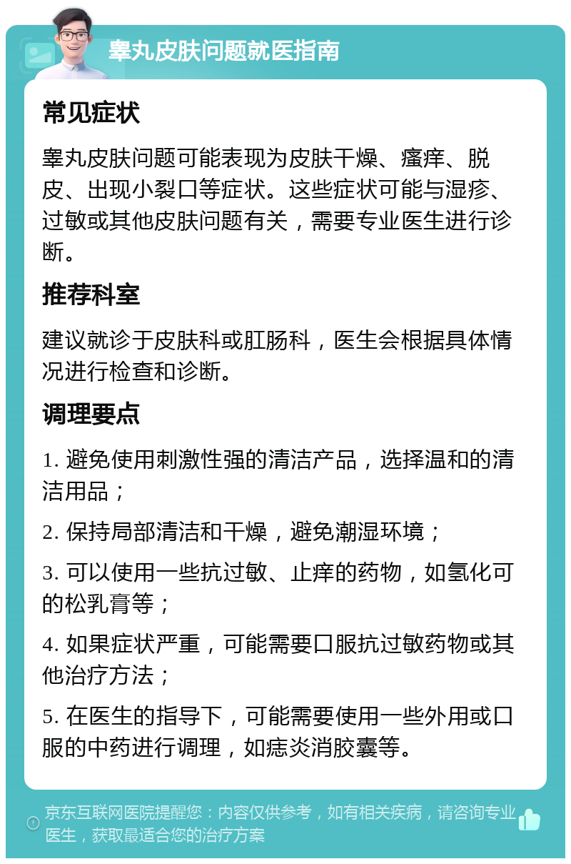 睾丸皮肤问题就医指南 常见症状 睾丸皮肤问题可能表现为皮肤干燥、瘙痒、脱皮、出现小裂口等症状。这些症状可能与湿疹、过敏或其他皮肤问题有关，需要专业医生进行诊断。 推荐科室 建议就诊于皮肤科或肛肠科，医生会根据具体情况进行检查和诊断。 调理要点 1. 避免使用刺激性强的清洁产品，选择温和的清洁用品； 2. 保持局部清洁和干燥，避免潮湿环境； 3. 可以使用一些抗过敏、止痒的药物，如氢化可的松乳膏等； 4. 如果症状严重，可能需要口服抗过敏药物或其他治疗方法； 5. 在医生的指导下，可能需要使用一些外用或口服的中药进行调理，如痣炎消胶囊等。