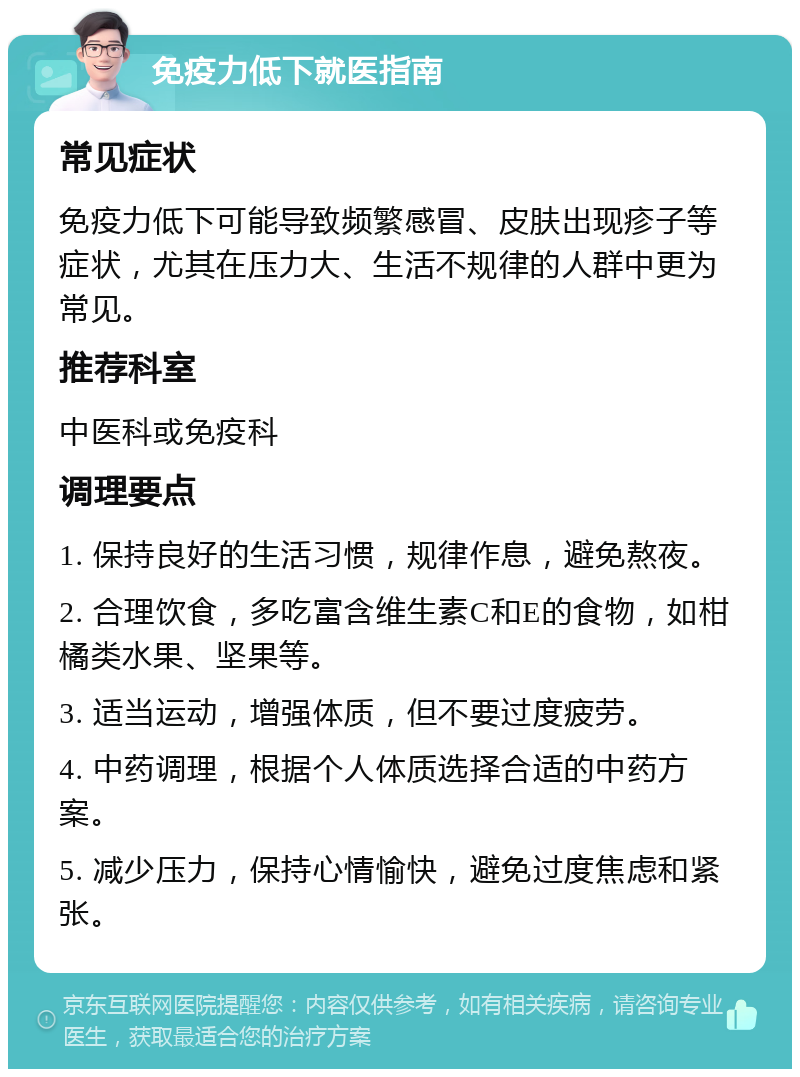 免疫力低下就医指南 常见症状 免疫力低下可能导致频繁感冒、皮肤出现疹子等症状，尤其在压力大、生活不规律的人群中更为常见。 推荐科室 中医科或免疫科 调理要点 1. 保持良好的生活习惯，规律作息，避免熬夜。 2. 合理饮食，多吃富含维生素C和E的食物，如柑橘类水果、坚果等。 3. 适当运动，增强体质，但不要过度疲劳。 4. 中药调理，根据个人体质选择合适的中药方案。 5. 减少压力，保持心情愉快，避免过度焦虑和紧张。