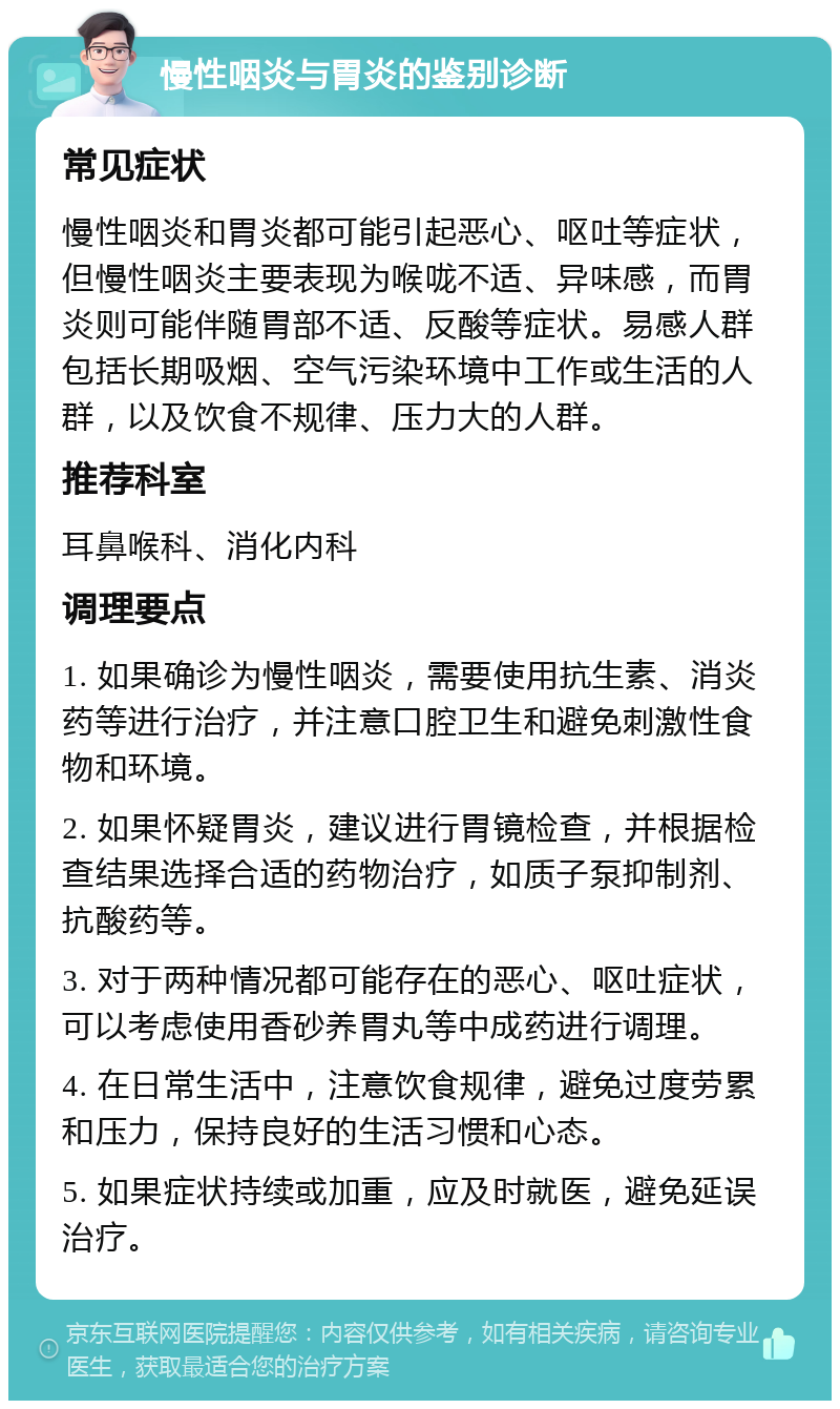 慢性咽炎与胃炎的鉴别诊断 常见症状 慢性咽炎和胃炎都可能引起恶心、呕吐等症状，但慢性咽炎主要表现为喉咙不适、异味感，而胃炎则可能伴随胃部不适、反酸等症状。易感人群包括长期吸烟、空气污染环境中工作或生活的人群，以及饮食不规律、压力大的人群。 推荐科室 耳鼻喉科、消化内科 调理要点 1. 如果确诊为慢性咽炎，需要使用抗生素、消炎药等进行治疗，并注意口腔卫生和避免刺激性食物和环境。 2. 如果怀疑胃炎，建议进行胃镜检查，并根据检查结果选择合适的药物治疗，如质子泵抑制剂、抗酸药等。 3. 对于两种情况都可能存在的恶心、呕吐症状，可以考虑使用香砂养胃丸等中成药进行调理。 4. 在日常生活中，注意饮食规律，避免过度劳累和压力，保持良好的生活习惯和心态。 5. 如果症状持续或加重，应及时就医，避免延误治疗。