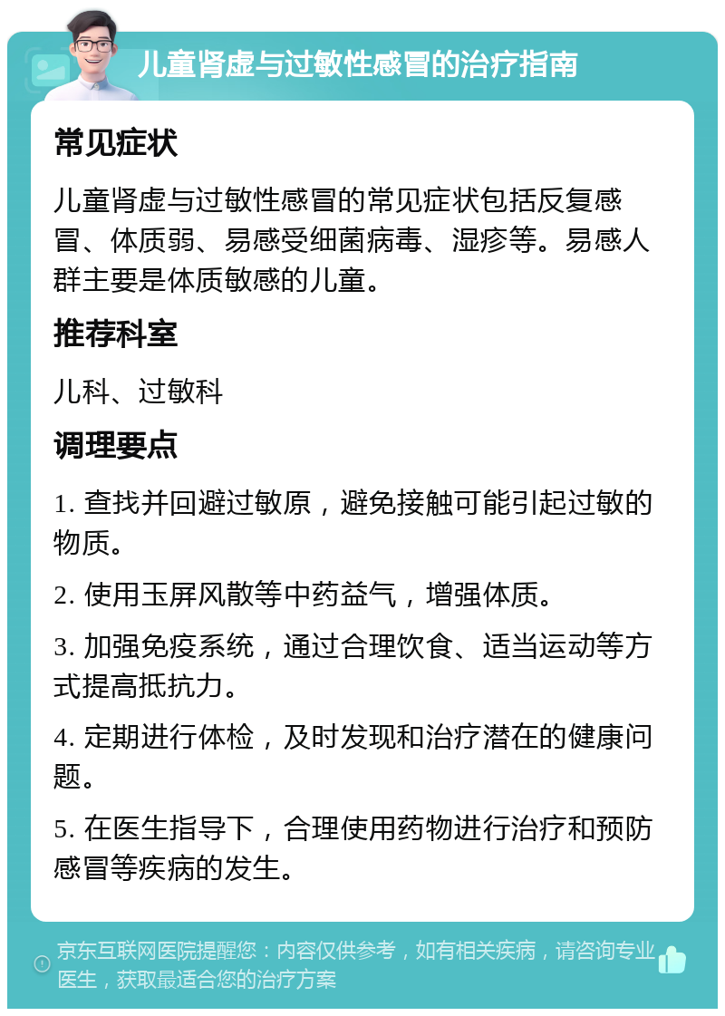 儿童肾虚与过敏性感冒的治疗指南 常见症状 儿童肾虚与过敏性感冒的常见症状包括反复感冒、体质弱、易感受细菌病毒、湿疹等。易感人群主要是体质敏感的儿童。 推荐科室 儿科、过敏科 调理要点 1. 查找并回避过敏原，避免接触可能引起过敏的物质。 2. 使用玉屏风散等中药益气，增强体质。 3. 加强免疫系统，通过合理饮食、适当运动等方式提高抵抗力。 4. 定期进行体检，及时发现和治疗潜在的健康问题。 5. 在医生指导下，合理使用药物进行治疗和预防感冒等疾病的发生。