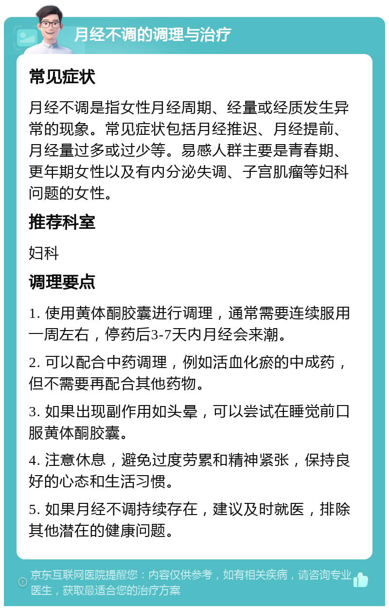 月经不调的调理与治疗 常见症状 月经不调是指女性月经周期、经量或经质发生异常的现象。常见症状包括月经推迟、月经提前、月经量过多或过少等。易感人群主要是青春期、更年期女性以及有内分泌失调、子宫肌瘤等妇科问题的女性。 推荐科室 妇科 调理要点 1. 使用黄体酮胶囊进行调理，通常需要连续服用一周左右，停药后3-7天内月经会来潮。 2. 可以配合中药调理，例如活血化瘀的中成药，但不需要再配合其他药物。 3. 如果出现副作用如头晕，可以尝试在睡觉前口服黄体酮胶囊。 4. 注意休息，避免过度劳累和精神紧张，保持良好的心态和生活习惯。 5. 如果月经不调持续存在，建议及时就医，排除其他潜在的健康问题。