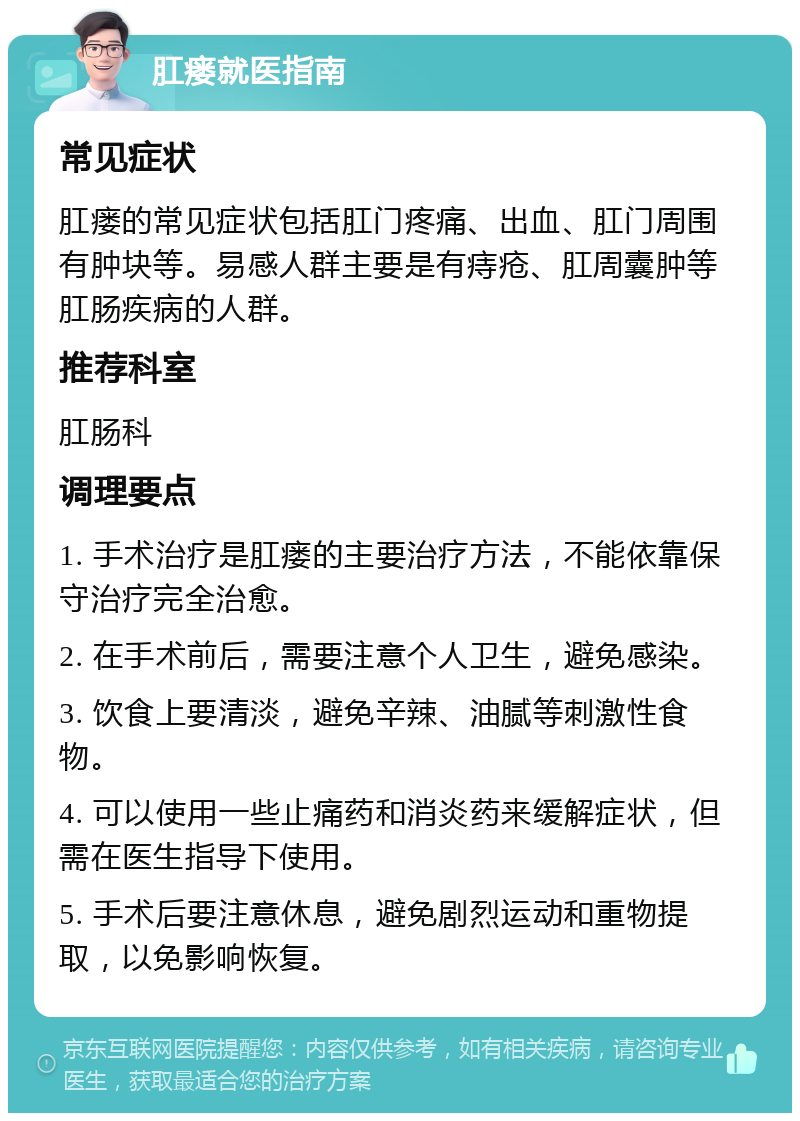 肛瘘就医指南 常见症状 肛瘘的常见症状包括肛门疼痛、出血、肛门周围有肿块等。易感人群主要是有痔疮、肛周囊肿等肛肠疾病的人群。 推荐科室 肛肠科 调理要点 1. 手术治疗是肛瘘的主要治疗方法，不能依靠保守治疗完全治愈。 2. 在手术前后，需要注意个人卫生，避免感染。 3. 饮食上要清淡，避免辛辣、油腻等刺激性食物。 4. 可以使用一些止痛药和消炎药来缓解症状，但需在医生指导下使用。 5. 手术后要注意休息，避免剧烈运动和重物提取，以免影响恢复。