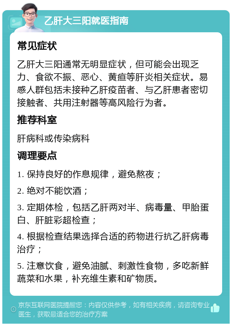 乙肝大三阳就医指南 常见症状 乙肝大三阳通常无明显症状，但可能会出现乏力、食欲不振、恶心、黄疸等肝炎相关症状。易感人群包括未接种乙肝疫苗者、与乙肝患者密切接触者、共用注射器等高风险行为者。 推荐科室 肝病科或传染病科 调理要点 1. 保持良好的作息规律，避免熬夜； 2. 绝对不能饮酒； 3. 定期体检，包括乙肝两对半、病毒量、甲胎蛋白、肝脏彩超检查； 4. 根据检查结果选择合适的药物进行抗乙肝病毒治疗； 5. 注意饮食，避免油腻、刺激性食物，多吃新鲜蔬菜和水果，补充维生素和矿物质。