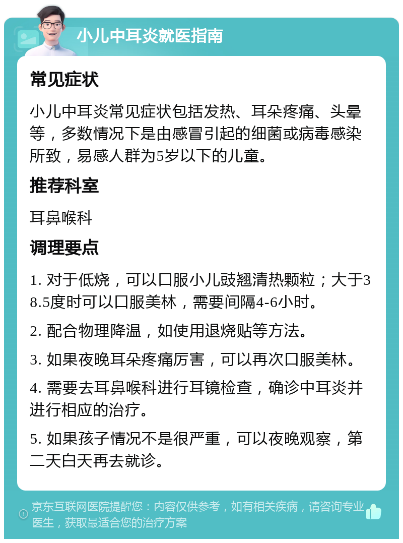 小儿中耳炎就医指南 常见症状 小儿中耳炎常见症状包括发热、耳朵疼痛、头晕等，多数情况下是由感冒引起的细菌或病毒感染所致，易感人群为5岁以下的儿童。 推荐科室 耳鼻喉科 调理要点 1. 对于低烧，可以口服小儿豉翘清热颗粒；大于38.5度时可以口服美林，需要间隔4-6小时。 2. 配合物理降温，如使用退烧贴等方法。 3. 如果夜晚耳朵疼痛厉害，可以再次口服美林。 4. 需要去耳鼻喉科进行耳镜检查，确诊中耳炎并进行相应的治疗。 5. 如果孩子情况不是很严重，可以夜晚观察，第二天白天再去就诊。