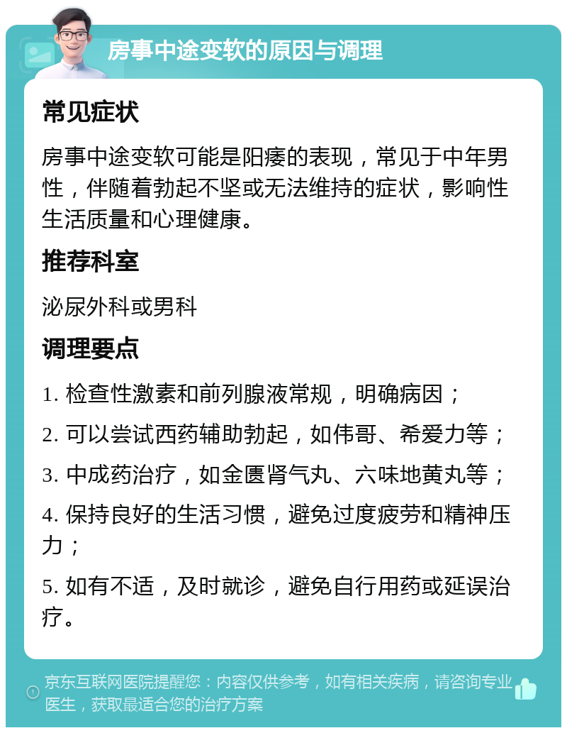 房事中途变软的原因与调理 常见症状 房事中途变软可能是阳痿的表现，常见于中年男性，伴随着勃起不坚或无法维持的症状，影响性生活质量和心理健康。 推荐科室 泌尿外科或男科 调理要点 1. 检查性激素和前列腺液常规，明确病因； 2. 可以尝试西药辅助勃起，如伟哥、希爱力等； 3. 中成药治疗，如金匮肾气丸、六味地黄丸等； 4. 保持良好的生活习惯，避免过度疲劳和精神压力； 5. 如有不适，及时就诊，避免自行用药或延误治疗。