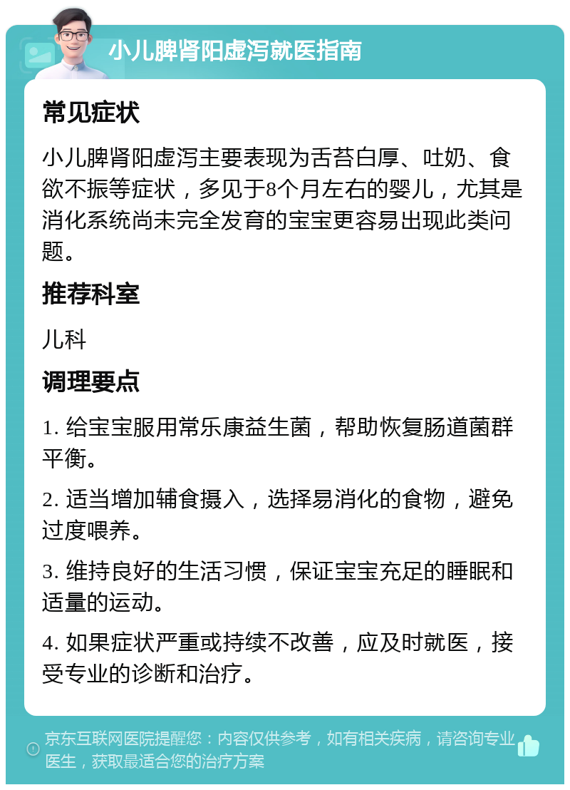 小儿脾肾阳虚泻就医指南 常见症状 小儿脾肾阳虚泻主要表现为舌苔白厚、吐奶、食欲不振等症状，多见于8个月左右的婴儿，尤其是消化系统尚未完全发育的宝宝更容易出现此类问题。 推荐科室 儿科 调理要点 1. 给宝宝服用常乐康益生菌，帮助恢复肠道菌群平衡。 2. 适当增加辅食摄入，选择易消化的食物，避免过度喂养。 3. 维持良好的生活习惯，保证宝宝充足的睡眠和适量的运动。 4. 如果症状严重或持续不改善，应及时就医，接受专业的诊断和治疗。