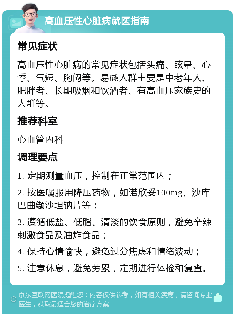 高血压性心脏病就医指南 常见症状 高血压性心脏病的常见症状包括头痛、眩晕、心悸、气短、胸闷等。易感人群主要是中老年人、肥胖者、长期吸烟和饮酒者、有高血压家族史的人群等。 推荐科室 心血管内科 调理要点 1. 定期测量血压，控制在正常范围内； 2. 按医嘱服用降压药物，如诺欣妥100mg、沙库巴曲缬沙坦钠片等； 3. 遵循低盐、低脂、清淡的饮食原则，避免辛辣刺激食品及油炸食品； 4. 保持心情愉快，避免过分焦虑和情绪波动； 5. 注意休息，避免劳累，定期进行体检和复查。