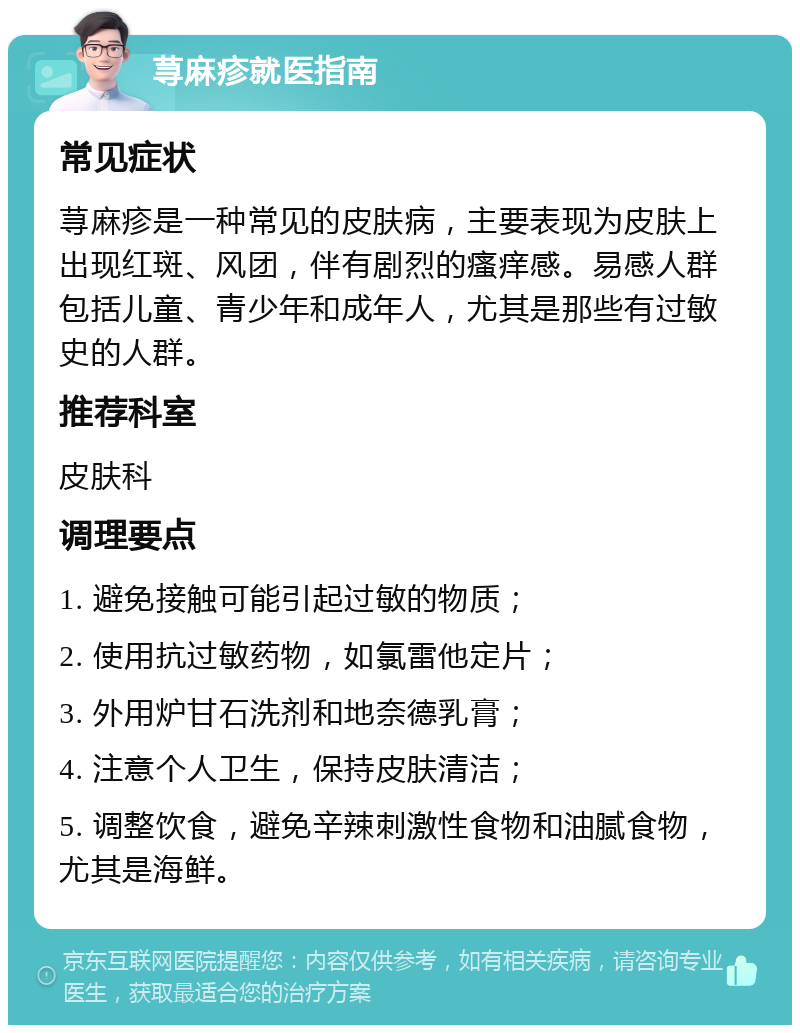 荨麻疹就医指南 常见症状 荨麻疹是一种常见的皮肤病，主要表现为皮肤上出现红斑、风团，伴有剧烈的瘙痒感。易感人群包括儿童、青少年和成年人，尤其是那些有过敏史的人群。 推荐科室 皮肤科 调理要点 1. 避免接触可能引起过敏的物质； 2. 使用抗过敏药物，如氯雷他定片； 3. 外用炉甘石洗剂和地奈德乳膏； 4. 注意个人卫生，保持皮肤清洁； 5. 调整饮食，避免辛辣刺激性食物和油腻食物，尤其是海鲜。