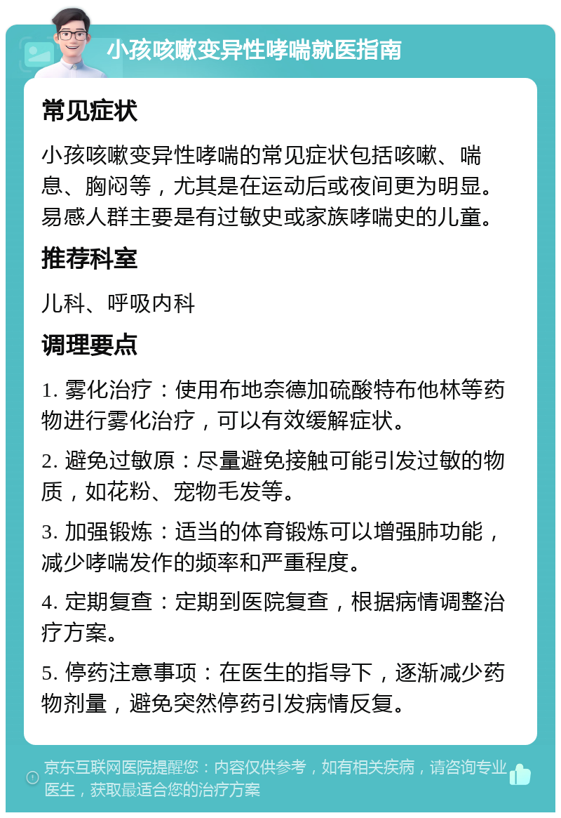 小孩咳嗽变异性哮喘就医指南 常见症状 小孩咳嗽变异性哮喘的常见症状包括咳嗽、喘息、胸闷等，尤其是在运动后或夜间更为明显。易感人群主要是有过敏史或家族哮喘史的儿童。 推荐科室 儿科、呼吸内科 调理要点 1. 雾化治疗：使用布地奈德加硫酸特布他林等药物进行雾化治疗，可以有效缓解症状。 2. 避免过敏原：尽量避免接触可能引发过敏的物质，如花粉、宠物毛发等。 3. 加强锻炼：适当的体育锻炼可以增强肺功能，减少哮喘发作的频率和严重程度。 4. 定期复查：定期到医院复查，根据病情调整治疗方案。 5. 停药注意事项：在医生的指导下，逐渐减少药物剂量，避免突然停药引发病情反复。