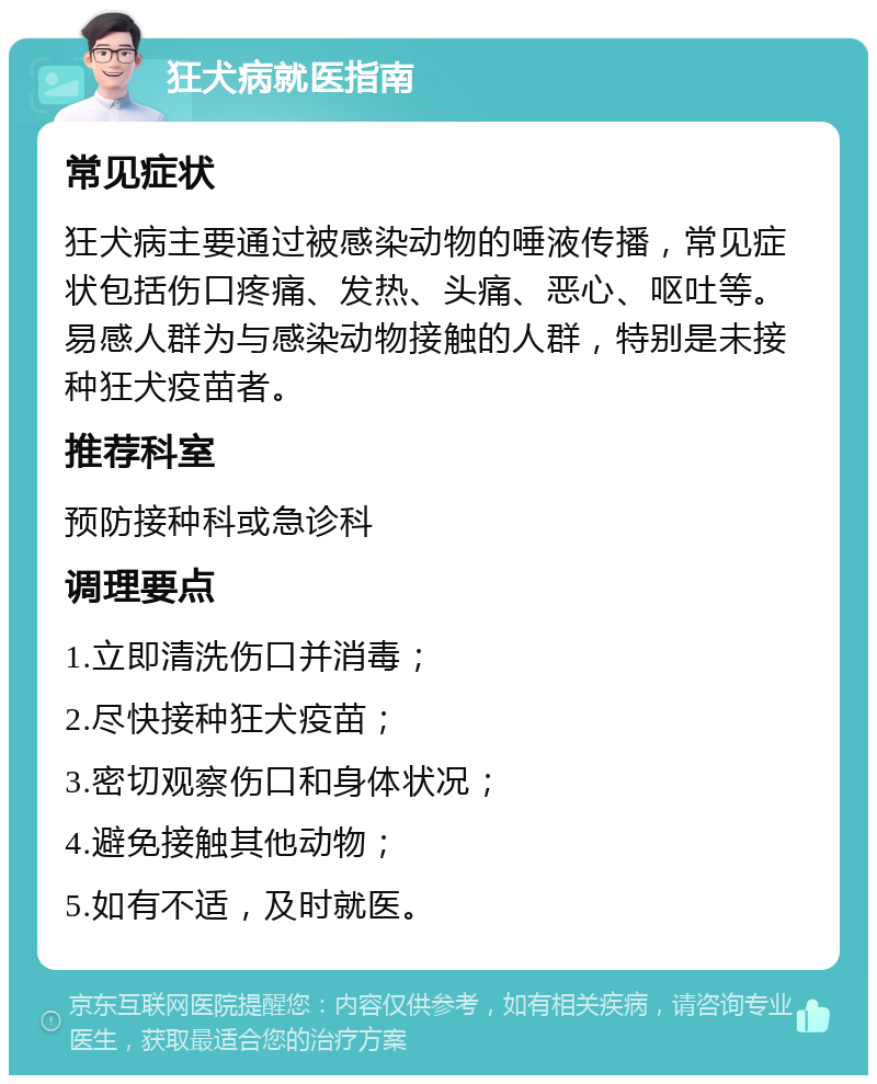 狂犬病就医指南 常见症状 狂犬病主要通过被感染动物的唾液传播，常见症状包括伤口疼痛、发热、头痛、恶心、呕吐等。易感人群为与感染动物接触的人群，特别是未接种狂犬疫苗者。 推荐科室 预防接种科或急诊科 调理要点 1.立即清洗伤口并消毒； 2.尽快接种狂犬疫苗； 3.密切观察伤口和身体状况； 4.避免接触其他动物； 5.如有不适，及时就医。