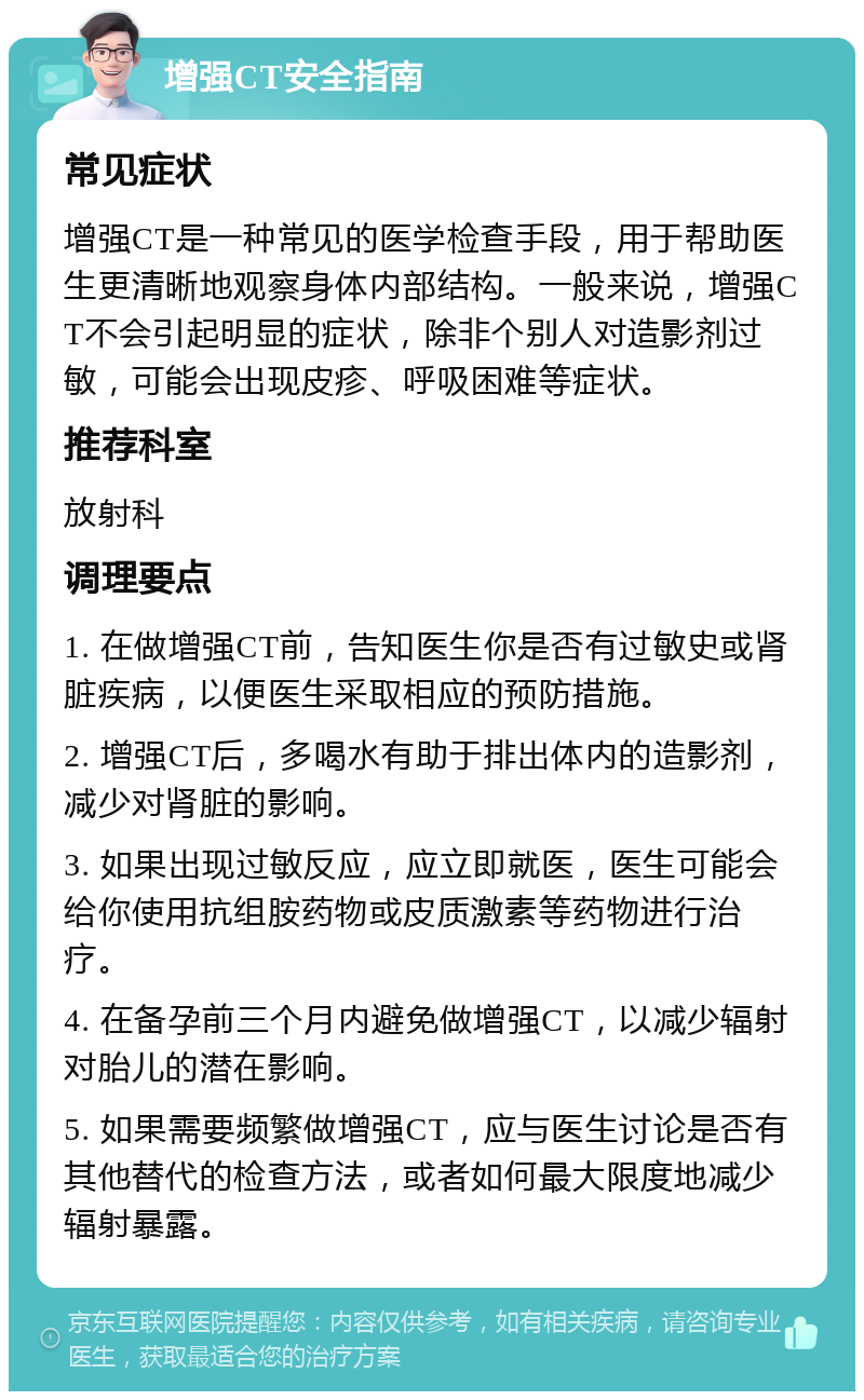 增强CT安全指南 常见症状 增强CT是一种常见的医学检查手段，用于帮助医生更清晰地观察身体内部结构。一般来说，增强CT不会引起明显的症状，除非个别人对造影剂过敏，可能会出现皮疹、呼吸困难等症状。 推荐科室 放射科 调理要点 1. 在做增强CT前，告知医生你是否有过敏史或肾脏疾病，以便医生采取相应的预防措施。 2. 增强CT后，多喝水有助于排出体内的造影剂，减少对肾脏的影响。 3. 如果出现过敏反应，应立即就医，医生可能会给你使用抗组胺药物或皮质激素等药物进行治疗。 4. 在备孕前三个月内避免做增强CT，以减少辐射对胎儿的潜在影响。 5. 如果需要频繁做增强CT，应与医生讨论是否有其他替代的检查方法，或者如何最大限度地减少辐射暴露。