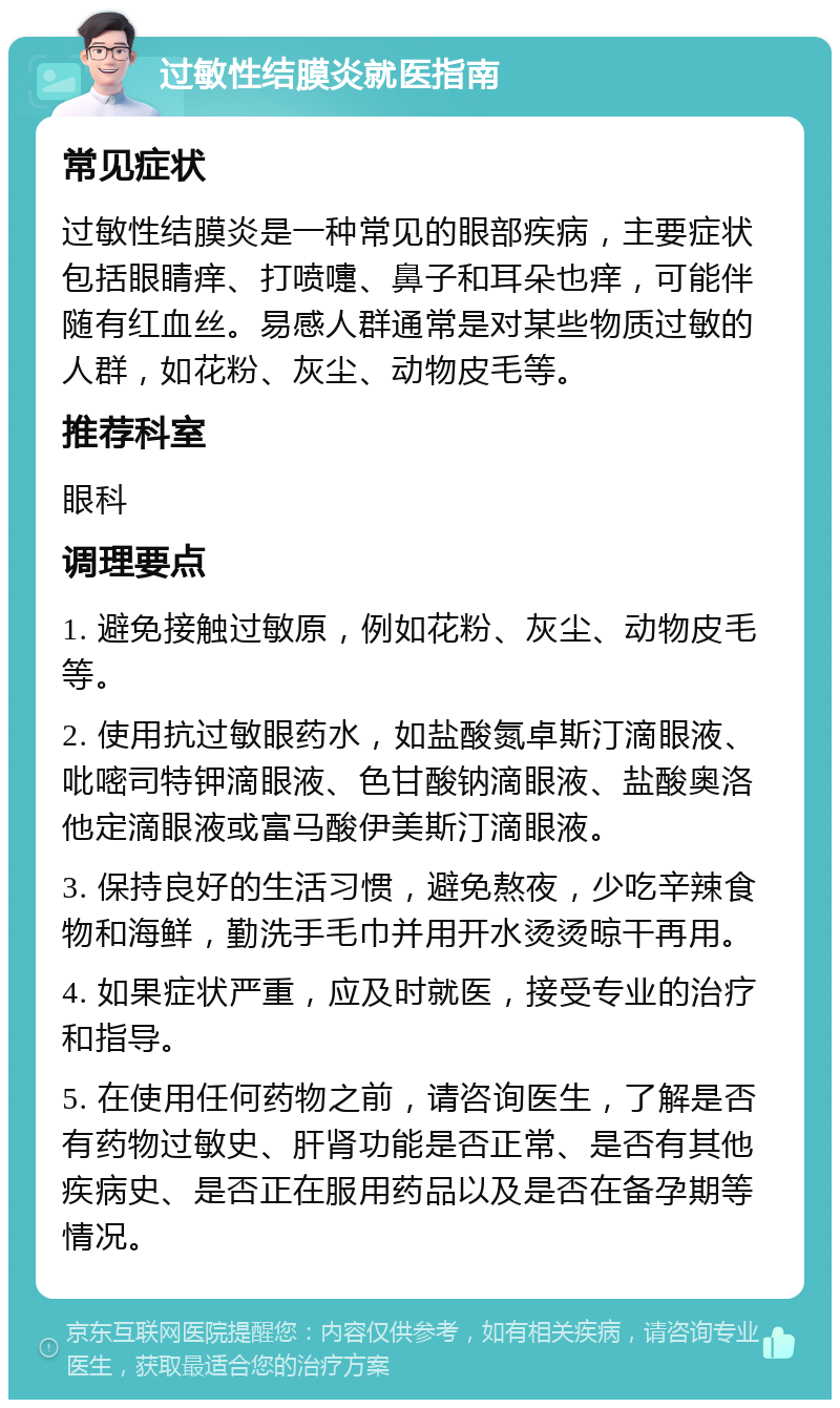 过敏性结膜炎就医指南 常见症状 过敏性结膜炎是一种常见的眼部疾病，主要症状包括眼睛痒、打喷嚏、鼻子和耳朵也痒，可能伴随有红血丝。易感人群通常是对某些物质过敏的人群，如花粉、灰尘、动物皮毛等。 推荐科室 眼科 调理要点 1. 避免接触过敏原，例如花粉、灰尘、动物皮毛等。 2. 使用抗过敏眼药水，如盐酸氮卓斯汀滴眼液、吡嘧司特钾滴眼液、色甘酸钠滴眼液、盐酸奥洛他定滴眼液或富马酸伊美斯汀滴眼液。 3. 保持良好的生活习惯，避免熬夜，少吃辛辣食物和海鲜，勤洗手毛巾并用开水烫烫晾干再用。 4. 如果症状严重，应及时就医，接受专业的治疗和指导。 5. 在使用任何药物之前，请咨询医生，了解是否有药物过敏史、肝肾功能是否正常、是否有其他疾病史、是否正在服用药品以及是否在备孕期等情况。